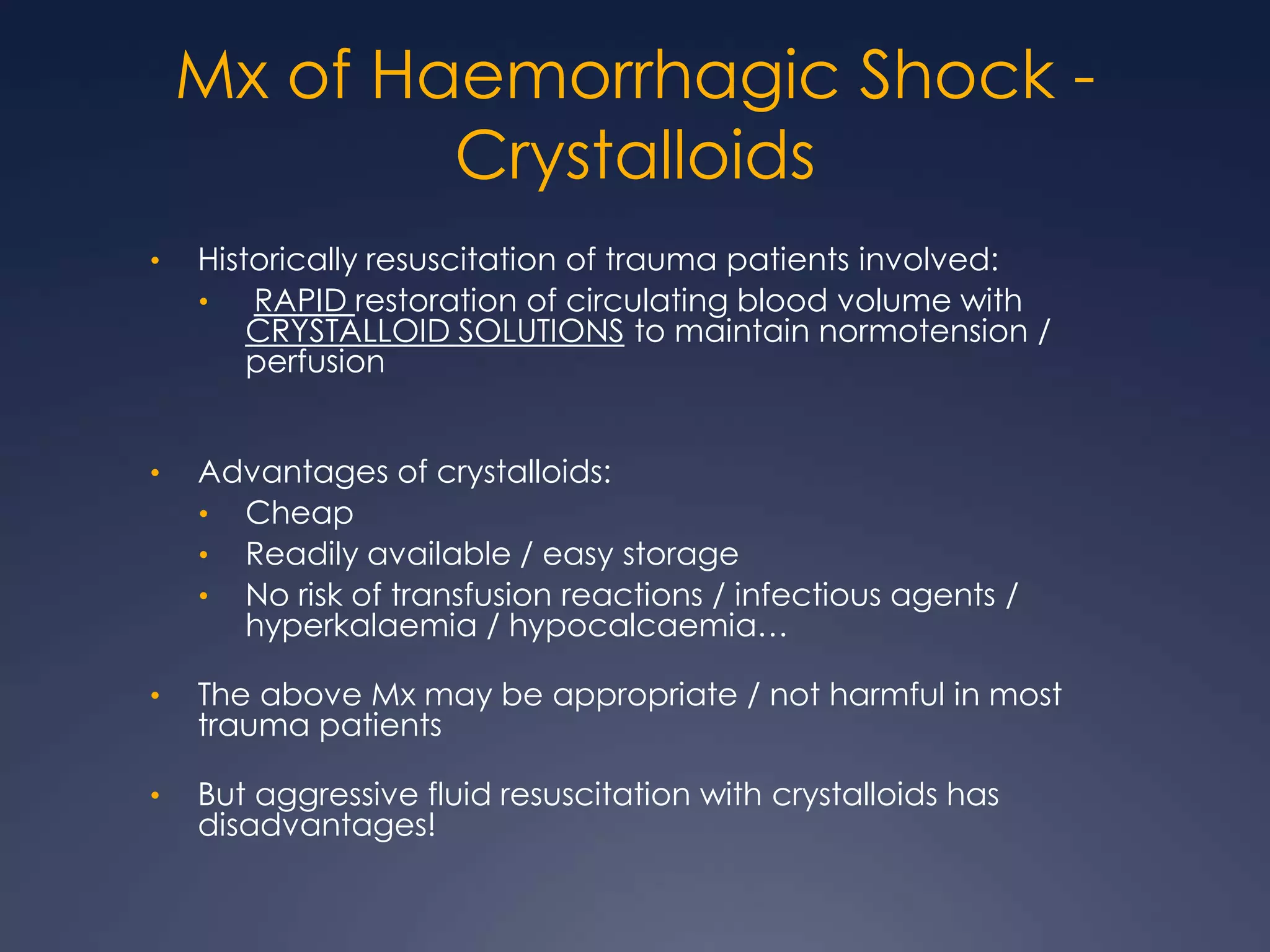 Mx of Haemorrhagic Shock -
Crystalloids
• Historically resuscitation of trauma patients involved:
• RAPID restoration of circulating blood volume with
CRYSTALLOID SOLUTIONS to maintain normotension /
perfusion
• Advantages of crystalloids:
• Cheap
• Readily available / easy storage
• No risk of transfusion reactions / infectious agents /
hyperkalaemia / hypocalcaemia…
• The above Mx may be appropriate / not harmful in most
trauma patients
• But aggressive fluid resuscitation with crystalloids has
disadvantages!
 