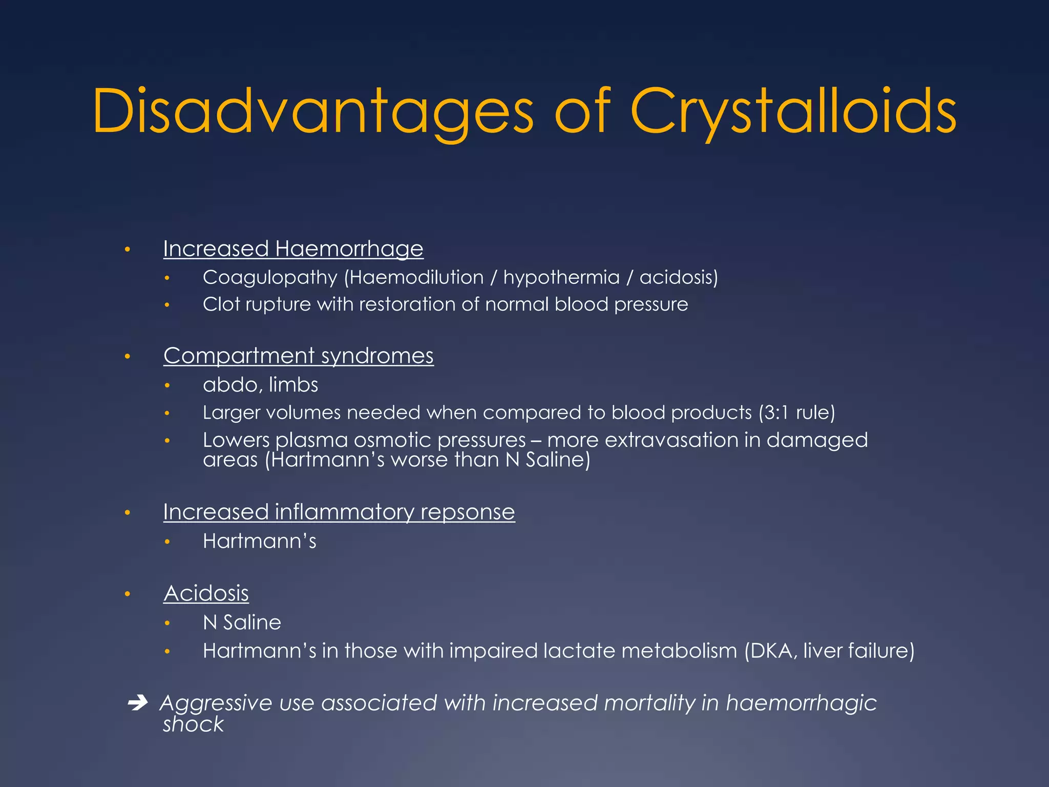 Disadvantages of Crystalloids
• Increased Haemorrhage
• Coagulopathy (Haemodilution / hypothermia / acidosis)
• Clot rupture with restoration of normal blood pressure
• Compartment syndromes
• abdo, limbs
• Larger volumes needed when compared to blood products (3:1 rule)
• Lowers plasma osmotic pressures – more extravasation in damaged
areas (Hartmann’s worse than N Saline)
• Increased inflammatory repsonse
• Hartmann’s
• Acidosis
• N Saline
• Hartmann’s in those with impaired lactate metabolism (DKA, liver failure)
 Aggressive use associated with increased mortality in haemorrhagic
shock
 
