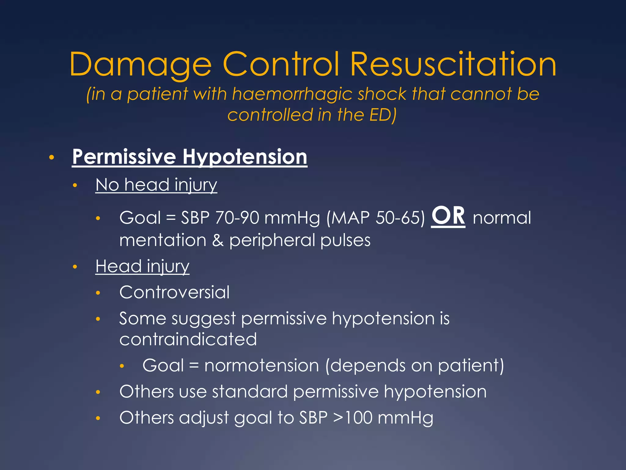 Damage Control Resuscitation
(in a patient with haemorrhagic shock that cannot be
controlled in the ED)
• Permissive Hypotension
• No head injury
• Goal = SBP 70-90 mmHg (MAP 50-65) OR normal
mentation & peripheral pulses
• Head injury
• Controversial
• Some suggest permissive hypotension is
contraindicated
• Goal = normotension (depends on patient)
• Others use standard permissive hypotension
• Others adjust goal to SBP >100 mmHg
 