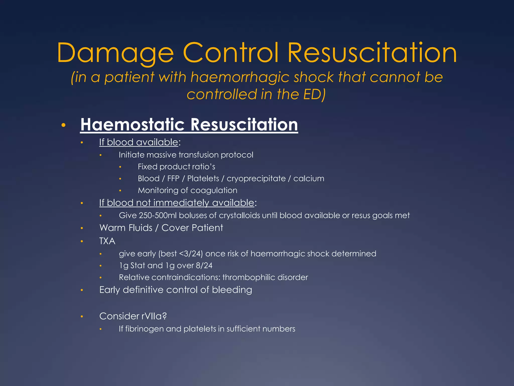 Damage Control Resuscitation
(in a patient with haemorrhagic shock that cannot be
controlled in the ED)
• Haemostatic Resuscitation
• If blood available:
• Initiate massive transfusion protocol
• Fixed product ratio’s
• Blood / FFP / Platelets / cryoprecipitate / calcium
• Monitoring of coagulation
• If blood not immediately available:
• Give 250-500ml boluses of crystalloids until blood available or resus goals met
• Warm Fluids / Cover Patient
• TXA
• give early (best <3/24) once risk of haemorrhagic shock determined
• 1g Stat and 1g over 8/24
• Relative contraindications: thrombophilic disorder
• Early definitive control of bleeding
• Consider rVIIa?
• If fibrinogen and platelets in sufficient numbers
 