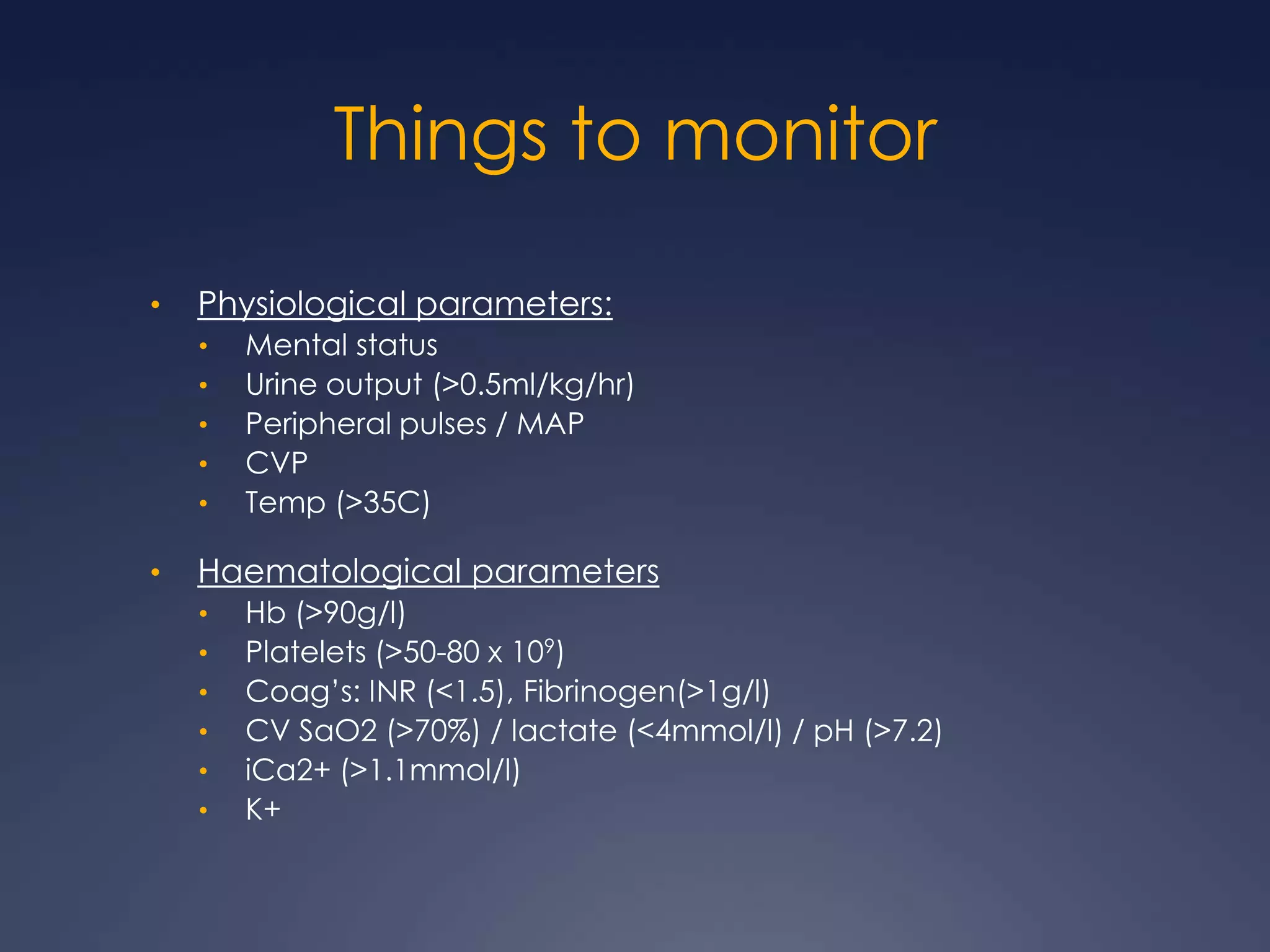 Things to monitor
• Physiological parameters:
• Mental status
• Urine output (>0.5ml/kg/hr)
• Peripheral pulses / MAP
• CVP
• Temp (>35C)
• Haematological parameters
• Hb (>90g/l)
• Platelets (>50-80 x 109)
• Coag’s: INR (<1.5), Fibrinogen(>1g/l)
• CV SaO2 (>70%) / lactate (<4mmol/l) / pH (>7.2)
• iCa2+ (>1.1mmol/l)
• K+
 