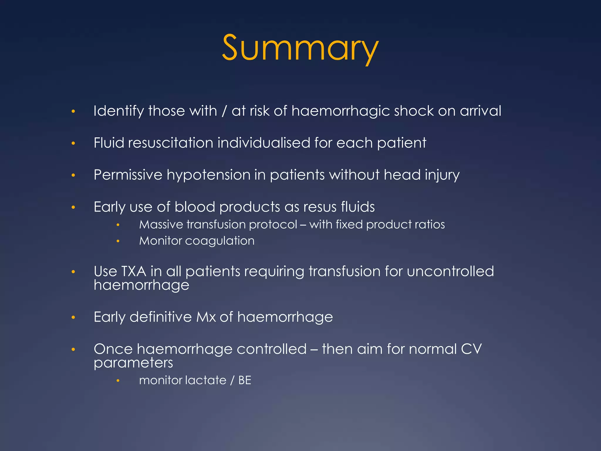 Summary
• Identify those with / at risk of haemorrhagic shock on arrival
• Fluid resuscitation individualised for each patient
• Permissive hypotension in patients without head injury
• Early use of blood products as resus fluids
• Massive transfusion protocol – with fixed product ratios
• Monitor coagulation
• Use TXA in all patients requiring transfusion for uncontrolled
haemorrhage
• Early definitive Mx of haemorrhage
• Once haemorrhage controlled – then aim for normal CV
parameters
• monitor lactate / BE
 