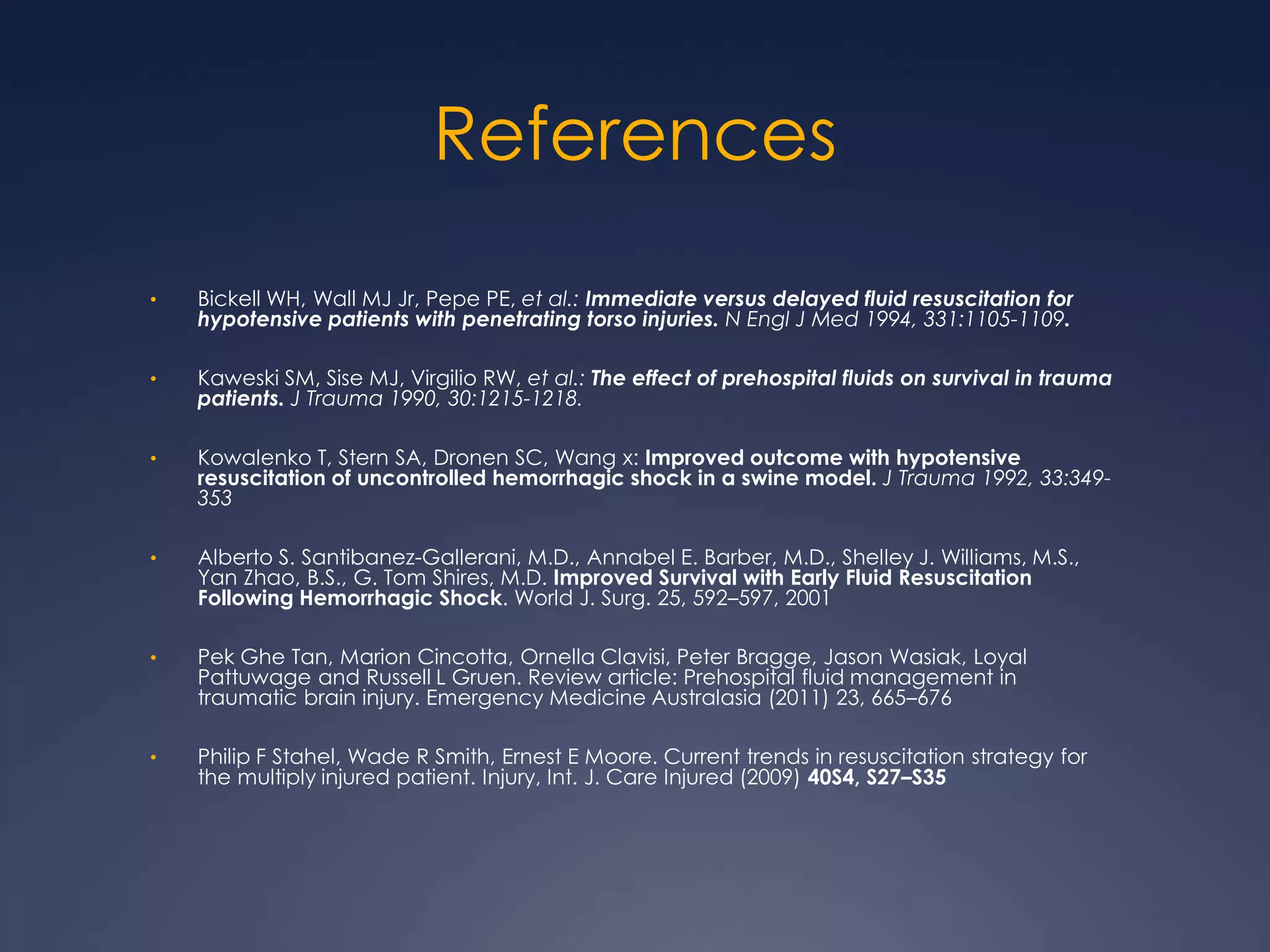 References
• Bickell WH, Wall MJ Jr, Pepe PE, et al.: Immediate versus delayed fluid resuscitation for
hypotensive patients with penetrating torso injuries. N Engl J Med 1994, 331:1105-1109.
• Kaweski SM, Sise MJ, Virgilio RW, et al.: The effect of prehospital fluids on survival in trauma
patients. J Trauma 1990, 30:1215-1218.
• Kowalenko T, Stern SA, Dronen SC, Wang x: Improved outcome with hypotensive
resuscitation of uncontrolled hemorrhagic shock in a swine model. J Trauma 1992, 33:349-
353
• Alberto S. Santibanez-Gallerani, M.D., Annabel E. Barber, M.D., Shelley J. Williams, M.S.,
Yan Zhao, B.S., G. Tom Shires, M.D. Improved Survival with Early Fluid Resuscitation
Following Hemorrhagic Shock. World J. Surg. 25, 592–597, 2001
• Pek Ghe Tan, Marion Cincotta, Ornella Clavisi, Peter Bragge, Jason Wasiak, Loyal
Pattuwage and Russell L Gruen. Review article: Prehospital fluid management in
traumatic brain injury. Emergency Medicine Australasia (2011) 23, 665–676
• Philip F Stahel, Wade R Smith, Ernest E Moore. Current trends in resuscitation strategy for
the multiply injured patient. Injury, Int. J. Care Injured (2009) 40S4, S27–S35
 