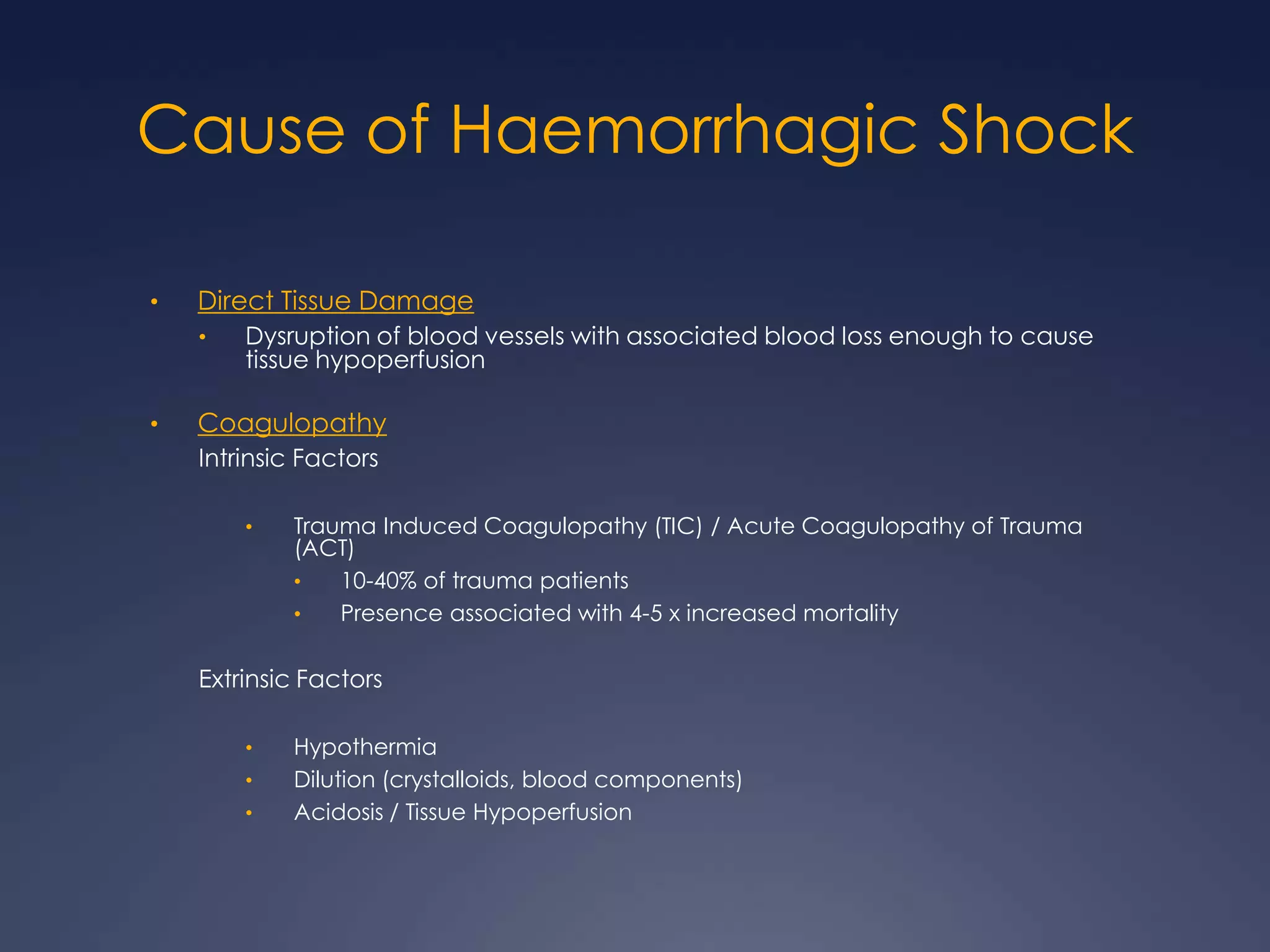 Cause of Haemorrhagic Shock
• Direct Tissue Damage
• Dysruption of blood vessels with associated blood loss enough to cause
tissue hypoperfusion
• Coagulopathy
Intrinsic Factors
• Trauma Induced Coagulopathy (TIC) / Acute Coagulopathy of Trauma
(ACT)
• 10-40% of trauma patients
• Presence associated with 4-5 x increased mortality
Extrinsic Factors
• Hypothermia
• Dilution (crystalloids, blood components)
• Acidosis / Tissue Hypoperfusion
 