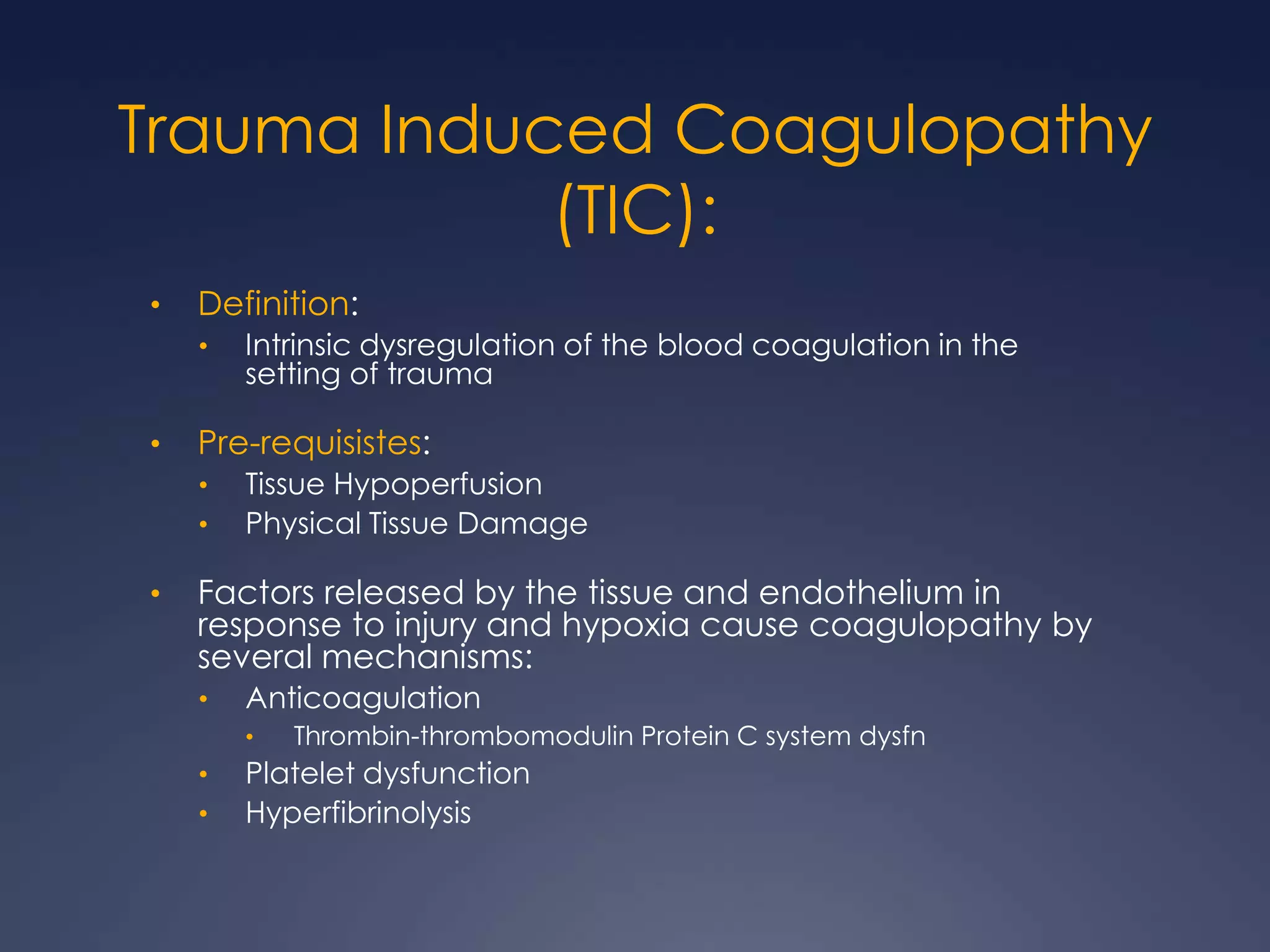 Trauma Induced Coagulopathy
(TIC):
• Definition:
• Intrinsic dysregulation of the blood coagulation in the
setting of trauma
• Pre-requisistes:
• Tissue Hypoperfusion
• Physical Tissue Damage
• Factors released by the tissue and endothelium in
response to injury and hypoxia cause coagulopathy by
several mechanisms:
• Anticoagulation
• Thrombin-thrombomodulin Protein C system dysfn
• Platelet dysfunction
• Hyperfibrinolysis
 