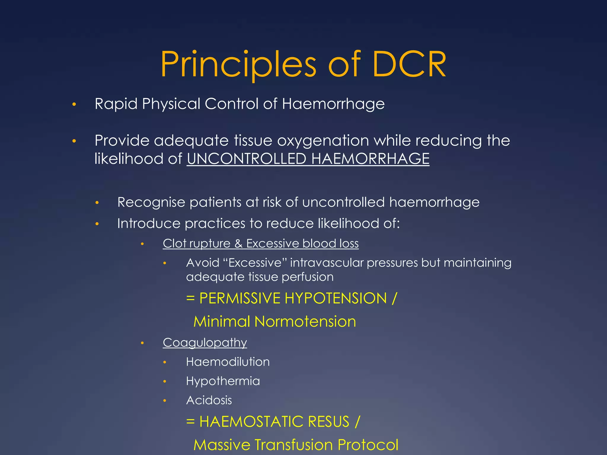 Principles of DCR
• Rapid Physical Control of Haemorrhage
• Provide adequate tissue oxygenation while reducing the
likelihood of UNCONTROLLED HAEMORRHAGE
• Recognise patients at risk of uncontrolled haemorrhage
• Introduce practices to reduce likelihood of:
• Clot rupture & Excessive blood loss
• Avoid “Excessive” intravascular pressures but maintaining
adequate tissue perfusion
= PERMISSIVE HYPOTENSION /
Minimal Normotension
• Coagulopathy
• Haemodilution
• Hypothermia
• Acidosis
= HAEMOSTATIC RESUS /
Massive Transfusion Protocol
 