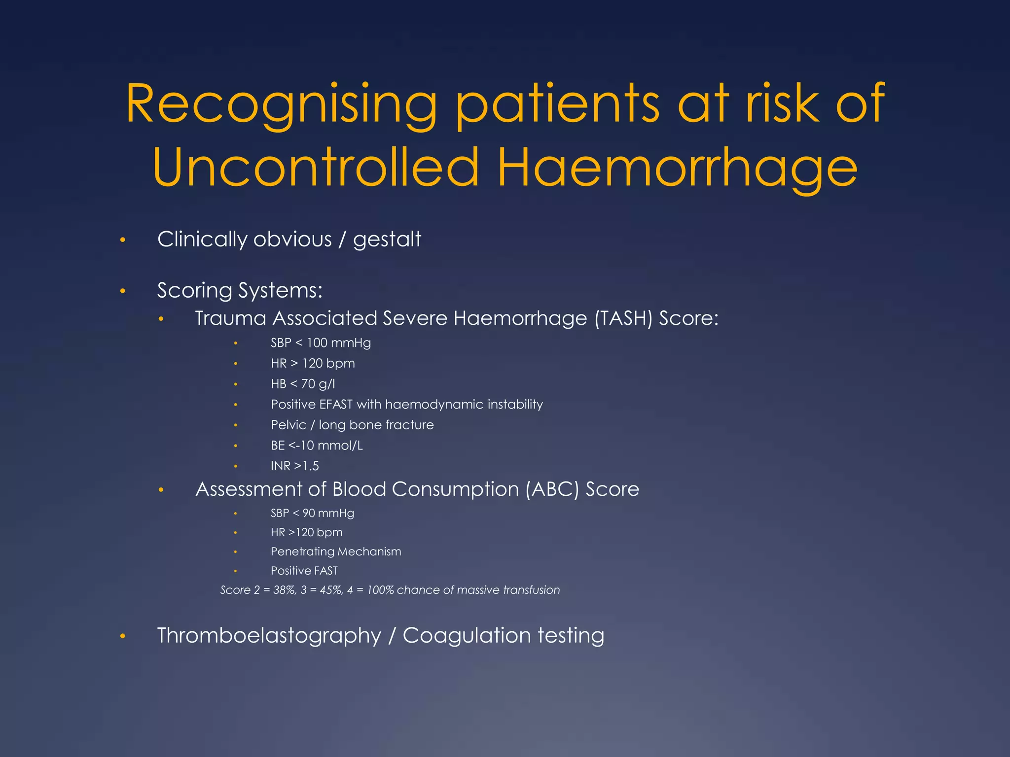 Recognising patients at risk of
Uncontrolled Haemorrhage
• Clinically obvious / gestalt
• Scoring Systems:
• Trauma Associated Severe Haemorrhage (TASH) Score:
• SBP < 100 mmHg
• HR > 120 bpm
• HB < 70 g/l
• Positive EFAST with haemodynamic instability
• Pelvic / long bone fracture
• BE <-10 mmol/L
• INR >1.5
• Assessment of Blood Consumption (ABC) Score
• SBP < 90 mmHg
• HR >120 bpm
• Penetrating Mechanism
• Positive FAST
Score 2 = 38%, 3 = 45%, 4 = 100% chance of massive transfusion
• Thromboelastography / Coagulation testing
 