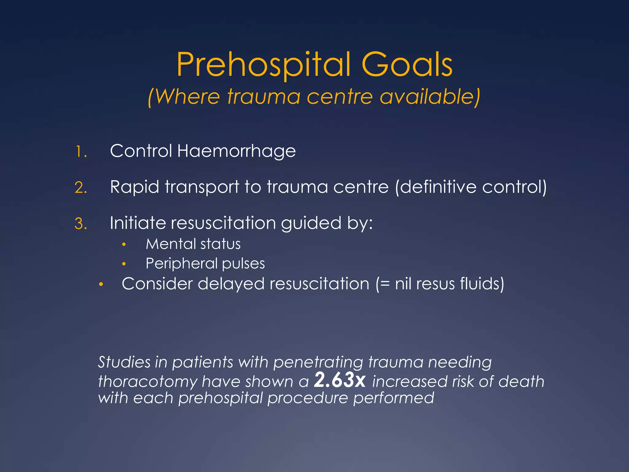 Prehospital Goals
(Where trauma centre available)
1. Control Haemorrhage
2. Rapid transport to trauma centre (definitive control)
3. Initiate resuscitation guided by:
• Mental status
• Peripheral pulses
• Consider delayed resuscitation (= nil resus fluids)
Studies in patients with penetrating trauma needing
thoracotomy have shown a 2.63x increased risk of death
with each prehospital procedure performed
 