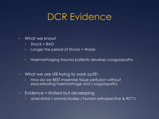 DCR Evidence
• What we know!
• Shock = BAD
• Longer the period of Shock = Worse
• Haemorrhaging trauma patients develop coagulopathy
• What we are still trying to work out?!
• How do we BEST maximise tissue perfusion without
exacerbating haemorrhage and coagulopathy
• Evidence = limited but developing
• anecdotal / animal studies / human retrospective & RCT’s
 
