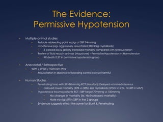 The Evidence:
Permissive Hypotension
• Multiple animal studies
• Reliable rebleeding point in pigs at SBP 94mmHg
• Hypotensive pigs aggressively resucitated (80ml/kg crystalloids)
• 3 x blood loss & greatly increased mortality compared with nil resucitation
• Review of fluid resus in animals (Mapstone) – Permissive Hypotension vs Normotension
• RR death 0.37 in permissive hypotension group
• Anecdotal / Retrospective
• WWI / WWII / Vietnam War
• Resuscitation in absence of bleeding control can be harmful
• Human Studies
• Penetrating torso with BP<80 mmHg RCT (Houston): Delayed vs Immediate resus
• Delayed: lower mortality (30% vs 38%), less crystalloids (375ml vs 2.5L, nil diff in MAP)
• Hypotensive trauma patients RCT : SBP target 70mmHg vs 100mmHg
• No change in mortality (ie. No increased mortality)
• Note no sig diff in SBP in the 2 groups
• Evidence suggests effect the same for Blunt & Penetrating
 