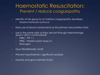 Haemostatic Resuscitation:
Prevent / reduce coagulopathy
• Identify at risk group & act before coagulopathy develops:
• Massive transfusion protocol
• Early use of blood components as the primary resuscitation fluid
• Use in the same ratio as they are lost through haemorrhage
(exact ratio’s controversial)
• PRBC : FFP 1:1
• PRBC : Platelet (adult dose) 4:1
• Fibrinogen
• Give TRANEXAMIC ACID
• Prevent hypothermia / significant acidosis
• Monitor and give maintain iCa2+
 