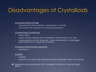 Disadvantages of Crystalloids
• Increased Haemorrhage
• Coagulopathy (Haemodilution / hypothermia / acidosis)
• Clot rupture with restoration of normal blood pressure
• Compartment syndromes
• abdo, limbs
• Larger volumes needed when compared to blood products (3:1 rule)
• Lowers plasma osmotic pressures – more extravasation in damaged
areas (Hartmann’s worse than N Saline)
• Increased inflammatory repsonse
• Hartmann’s
• Acidosis
• N Saline
• Hartmann’s in those with impaired lactate metabolism (DKA, liver failure)
 Aggressive use associated with increased mortality in haemorrhagic
shock
 
