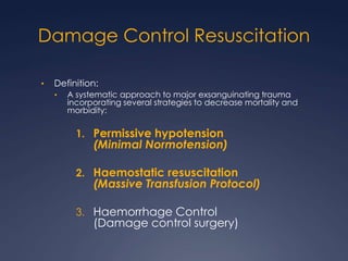 Damage Control Resuscitation
• Definition:
• A systematic approach to major exsanguinating trauma
incorporating several strategies to decrease mortality and
morbidity:
1. Permissive hypotension
(Minimal Normotension)
2. Haemostatic resuscitation
(Massive Transfusion Protocol)
3. Haemorrhage Control
(Damage control surgery)
 
