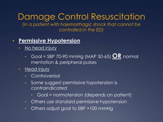 Damage Control Resuscitation
(in a patient with haemorrhagic shock that cannot be
controlled in the ED)
• Permissive Hypotension
• No head injury
• Goal = SBP 70-90 mmHg (MAP 50-65) OR normal
mentation & peripheral pulses
• Head injury
• Controversial
• Some suggest permissive hypotension is
contraindicated
• Goal = normotension (depends on patient)
• Others use standard permissive hypotension
• Others adjust goal to SBP >100 mmHg
 