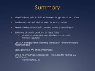 Summary
• Identify those with / at risk of haemorrhagic shock on arrival
• Fluid resuscitation individualised for each patient
• Permissive hypotension in patients without head injury
• Early use of blood products as resus fluids
• Massive transfusion protocol – with fixed product ratios
• Monitor coagulation
• Use TXA in all patients requiring transfusion for uncontrolled
haemorrhage
• Early definitive Mx of haemorrhage
• Once haemorrhage controlled – then aim for normal CV
parameters
• monitor lactate / BE
 