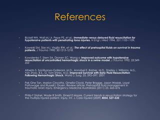 References
• Bickell WH, Wall MJ Jr, Pepe PE, et al.: Immediate versus delayed fluid resuscitation for
hypotensive patients with penetrating torso injuries. N Engl J Med 1994, 331:1105-1109.
• Kaweski SM, Sise MJ, Virgilio RW, et al.: The effect of prehospital fluids on survival in trauma
patients. J Trauma 1990, 30:1215-1218.
• Kowalenko T, Stern SA, Dronen SC, Wang x: Improved outcome with hypotensive
resuscitation of uncontrolled hemorrhagic shock in a swine model. J Trauma 1992, 33:349-
353
• Alberto S. Santibanez-Gallerani, M.D., Annabel E. Barber, M.D., Shelley J. Williams, M.S.,
Yan Zhao, B.S., G. Tom Shires, M.D. Improved Survival with Early Fluid Resuscitation
Following Hemorrhagic Shock. World J. Surg. 25, 592–597, 2001
• Pek Ghe Tan, Marion Cincotta, Ornella Clavisi, Peter Bragge, Jason Wasiak, Loyal
Pattuwage and Russell L Gruen. Review article: Prehospital fluid management in
traumatic brain injury. Emergency Medicine Australasia (2011) 23, 665–676
• Philip F Stahel, Wade R Smith, Ernest E Moore. Current trends in resuscitation strategy for
the multiply injured patient. Injury, Int. J. Care Injured (2009) 40S4, S27–S35
 