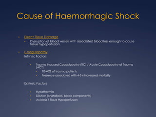 Cause of Haemorrhagic Shock
• Direct Tissue Damage
• Dysruption of blood vessels with associated blood loss enough to cause
tissue hypoperfusion
• Coagulopathy
Intrinsic Factors
• Trauma Induced Coagulopathy (TIC) / Acute Coagulopathy of Trauma
(ACT)
• 10-40% of trauma patients
• Presence associated with 4-5 x increased mortality
Extrinsic Factors
• Hypothermia
• Dilution (crystalloids, blood components)
• Acidosis / Tissue Hypoperfusion
 