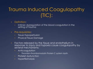 Trauma Induced Coagulopathy
(TIC):
• Definition:
• Intrinsic dysregulation of the blood coagulation in the
setting of trauma
• Pre-requisistes:
• Tissue Hypoperfusion
• Physical Tissue Damage
• Factors released by the tissue and endothelium in
response to injury and hypoxia cause coagulopathy by
several mechanisms:
• Anticoagulation
• Thrombin-thrombomodulin Protein C system dysfn
• Platelet dysfunction
• Hyperfibrinolysis
 
