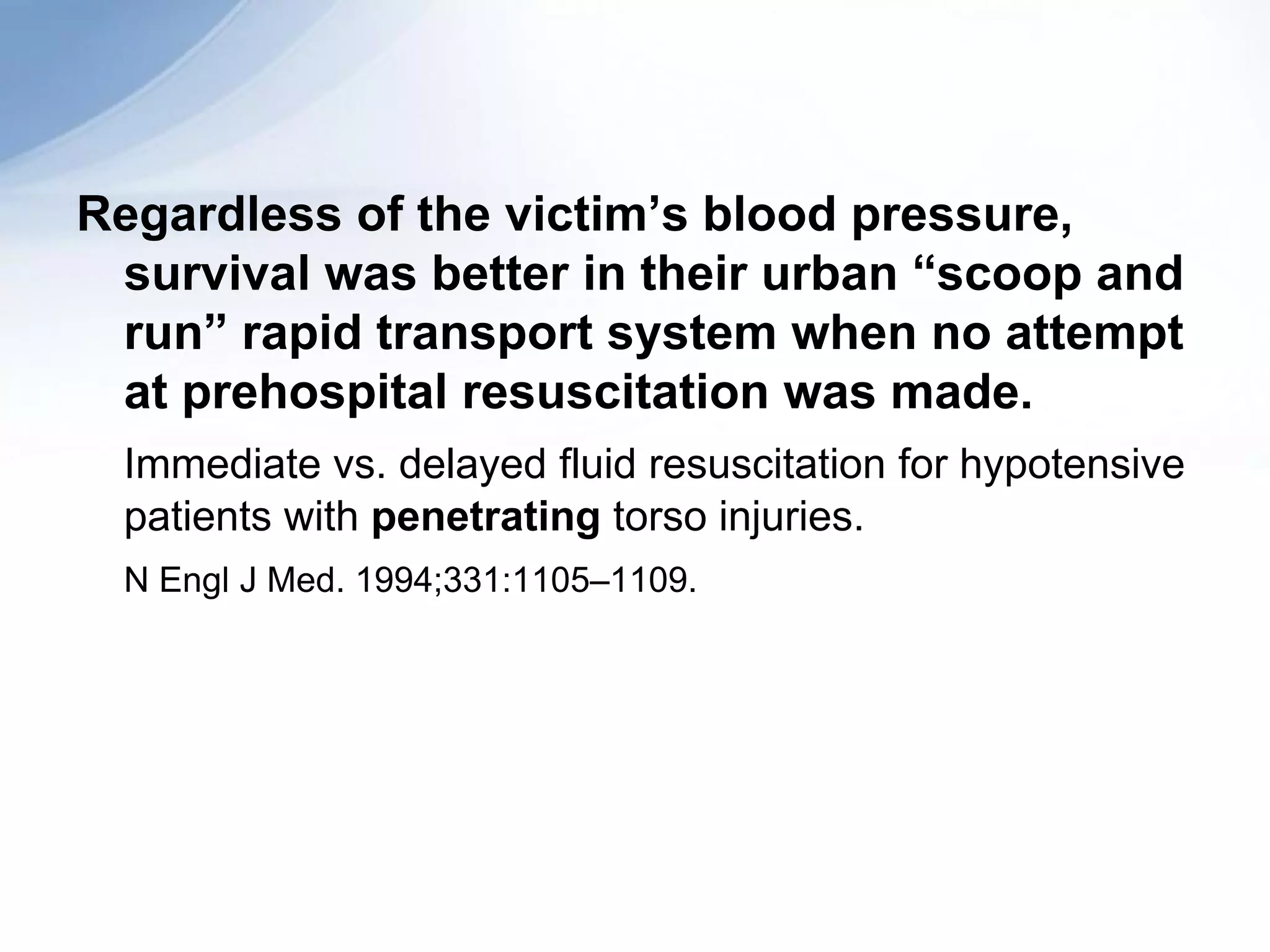 Regardless of the victim’s blood pressure,
 survival was better in their urban “scoop and
 run” rapid transport system when no attempt
 at prehospital resuscitation was made.
 Immediate vs. delayed fluid resuscitation for hypotensive
 patients with penetrating torso injuries.
 N Engl J Med. 1994;331:1105–1109.
 