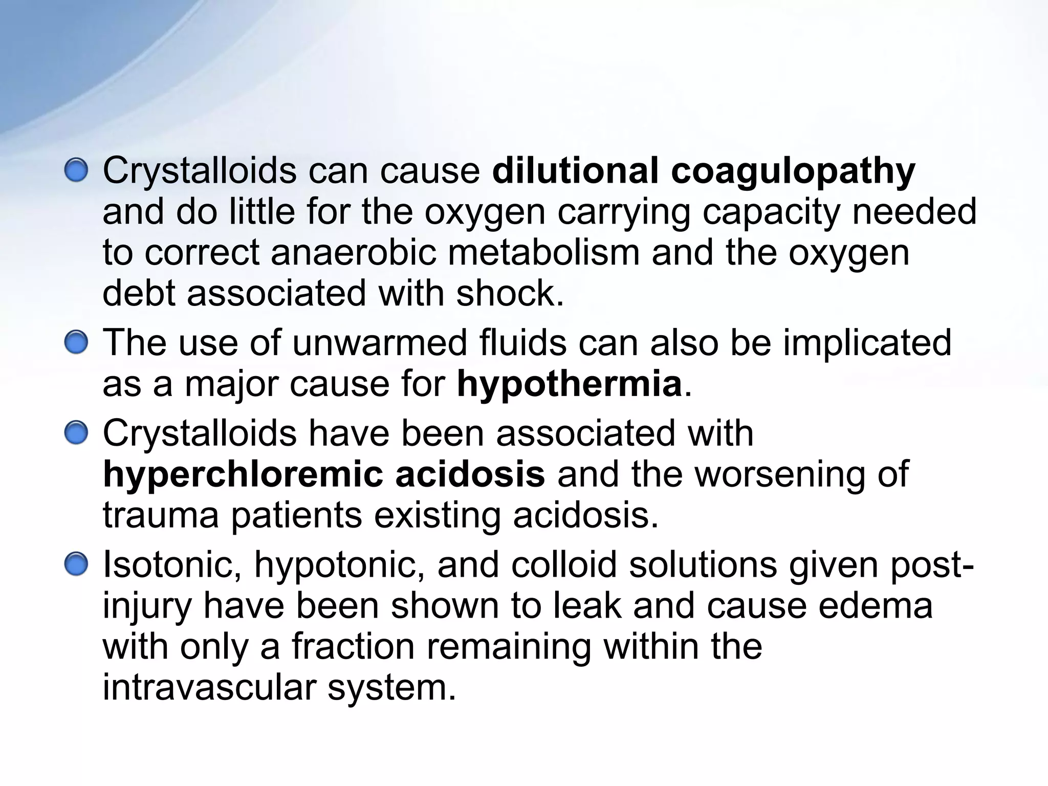 Crystalloids can cause dilutional coagulopathy
and do little for the oxygen carrying capacity needed
to correct anaerobic metabolism and the oxygen
debt associated with shock.
The use of unwarmed fluids can also be implicated
as a major cause for hypothermia.
Crystalloids have been associated with
hyperchloremic acidosis and the worsening of
trauma patients existing acidosis.
Isotonic, hypotonic, and colloid solutions given post-
injury have been shown to leak and cause edema
with only a fraction remaining within the
intravascular system.
 