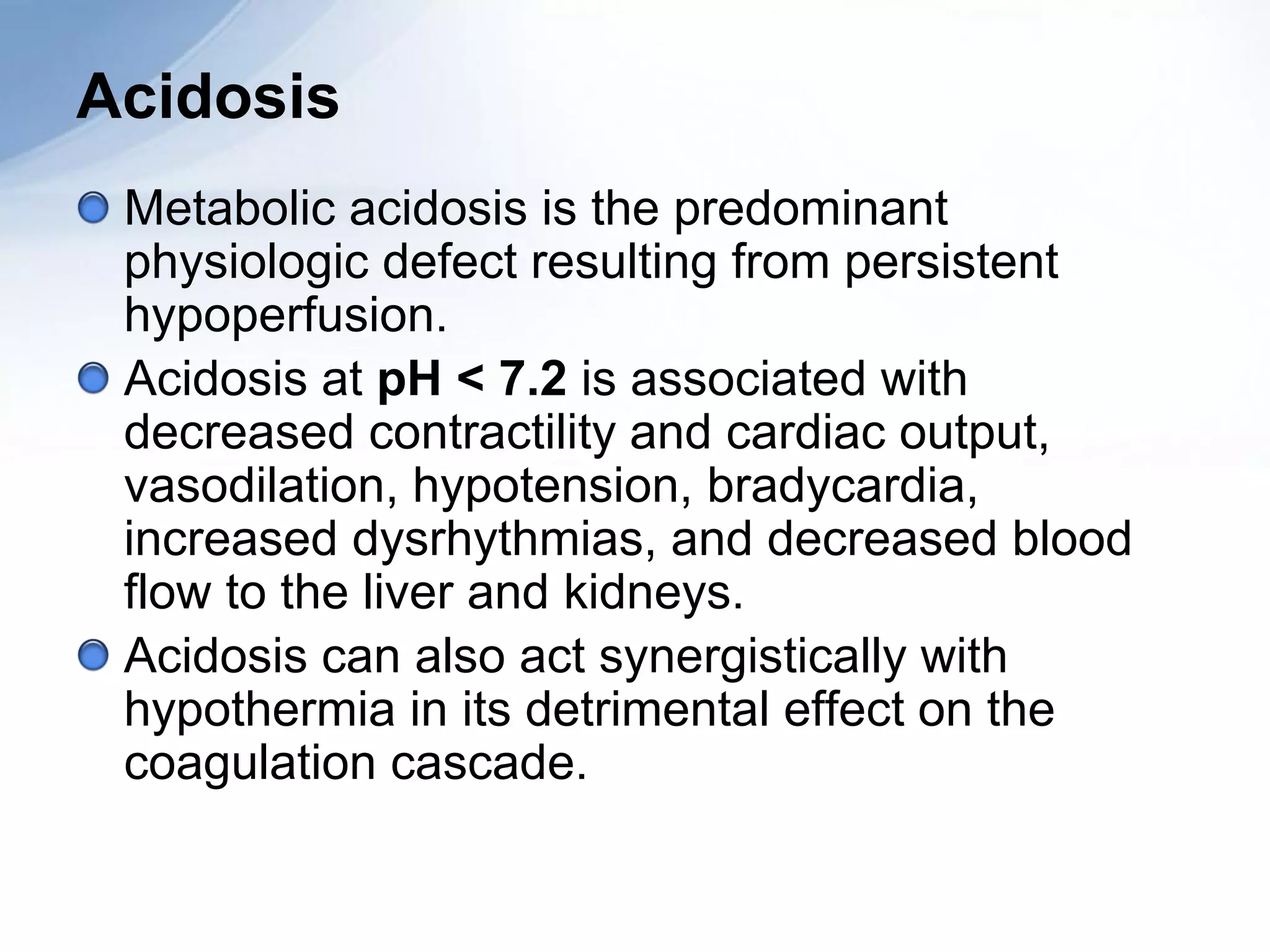 Acidosis
 Metabolic acidosis is the predominant
 physiologic defect resulting from persistent
 hypoperfusion.
 Acidosis at pH < 7.2 is associated with
 decreased contractility and cardiac output,
 vasodilation, hypotension, bradycardia,
 increased dysrhythmias, and decreased blood
 flow to the liver and kidneys.
 Acidosis can also act synergistically with
 hypothermia in its detrimental effect on the
 coagulation cascade.
 