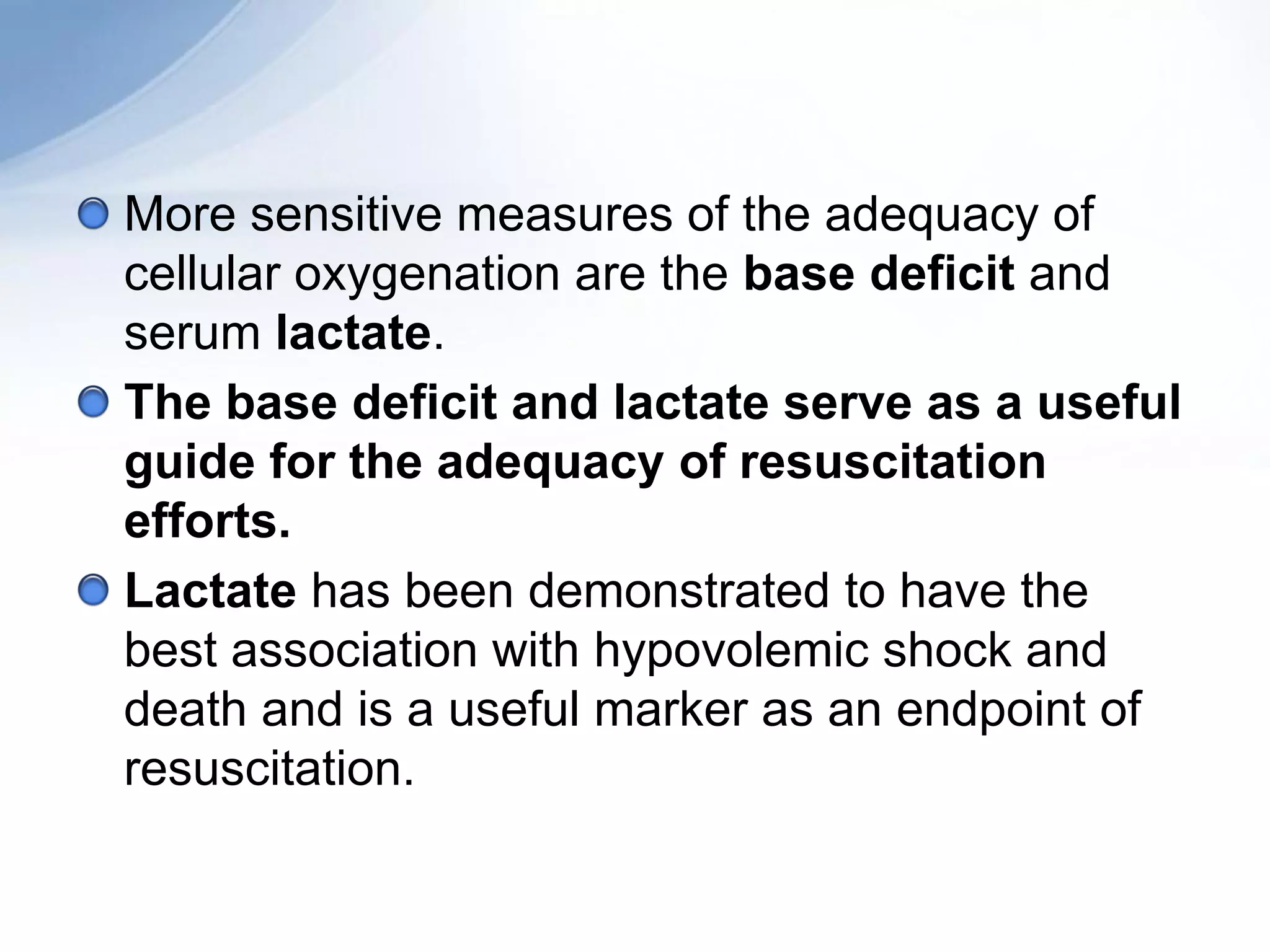 More sensitive measures of the adequacy of
cellular oxygenation are the base deficit and
serum lactate.
The base deficit and lactate serve as a useful
guide for the adequacy of resuscitation
efforts.
Lactate has been demonstrated to have the
best association with hypovolemic shock and
death and is a useful marker as an endpoint of
resuscitation.
 