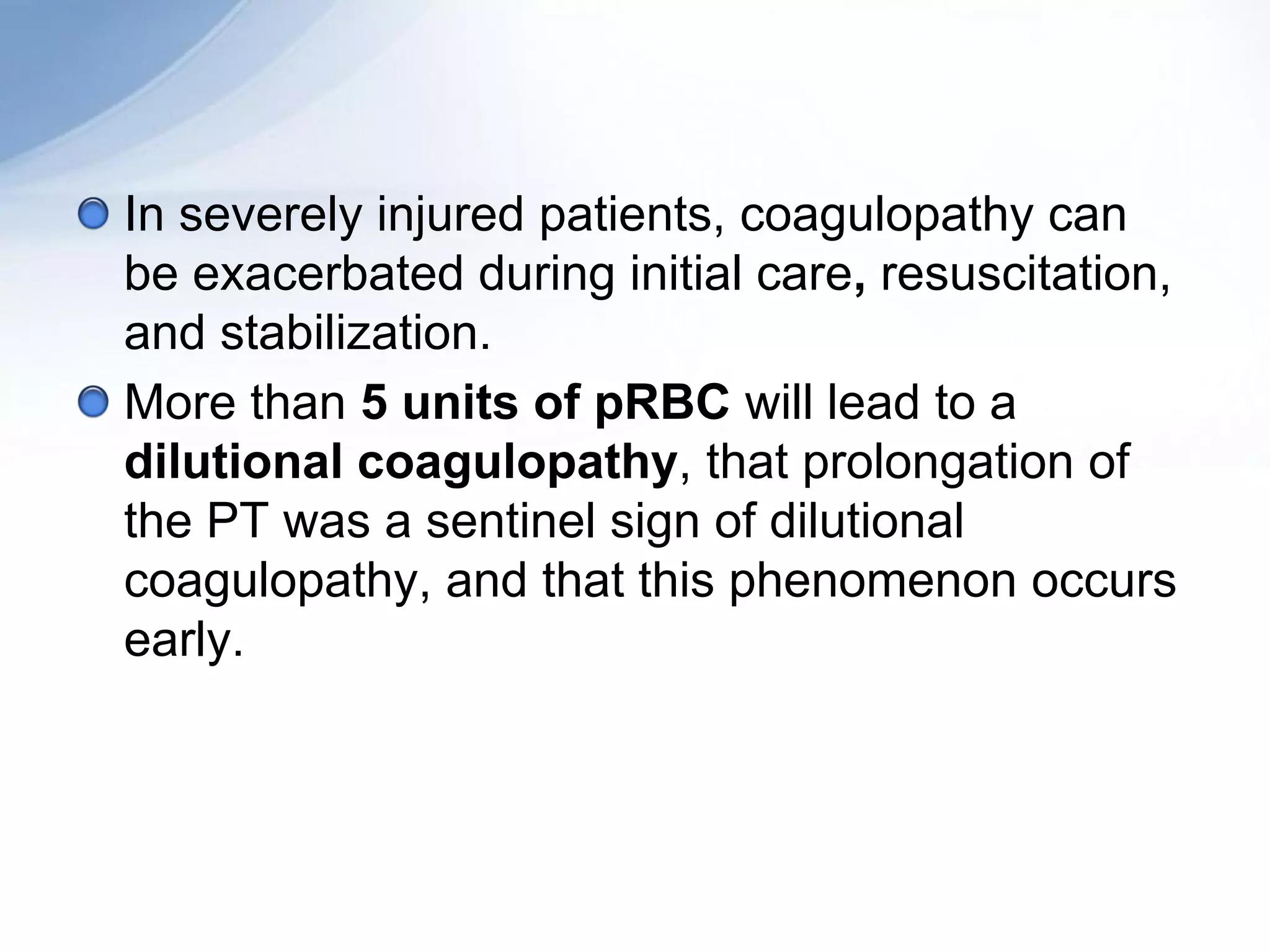 In severely injured patients, coagulopathy can
be exacerbated during initial care, resuscitation,
and stabilization.
More than 5 units of pRBC will lead to a
dilutional coagulopathy, that prolongation of
the PT was a sentinel sign of dilutional
coagulopathy, and that this phenomenon occurs
early.
 