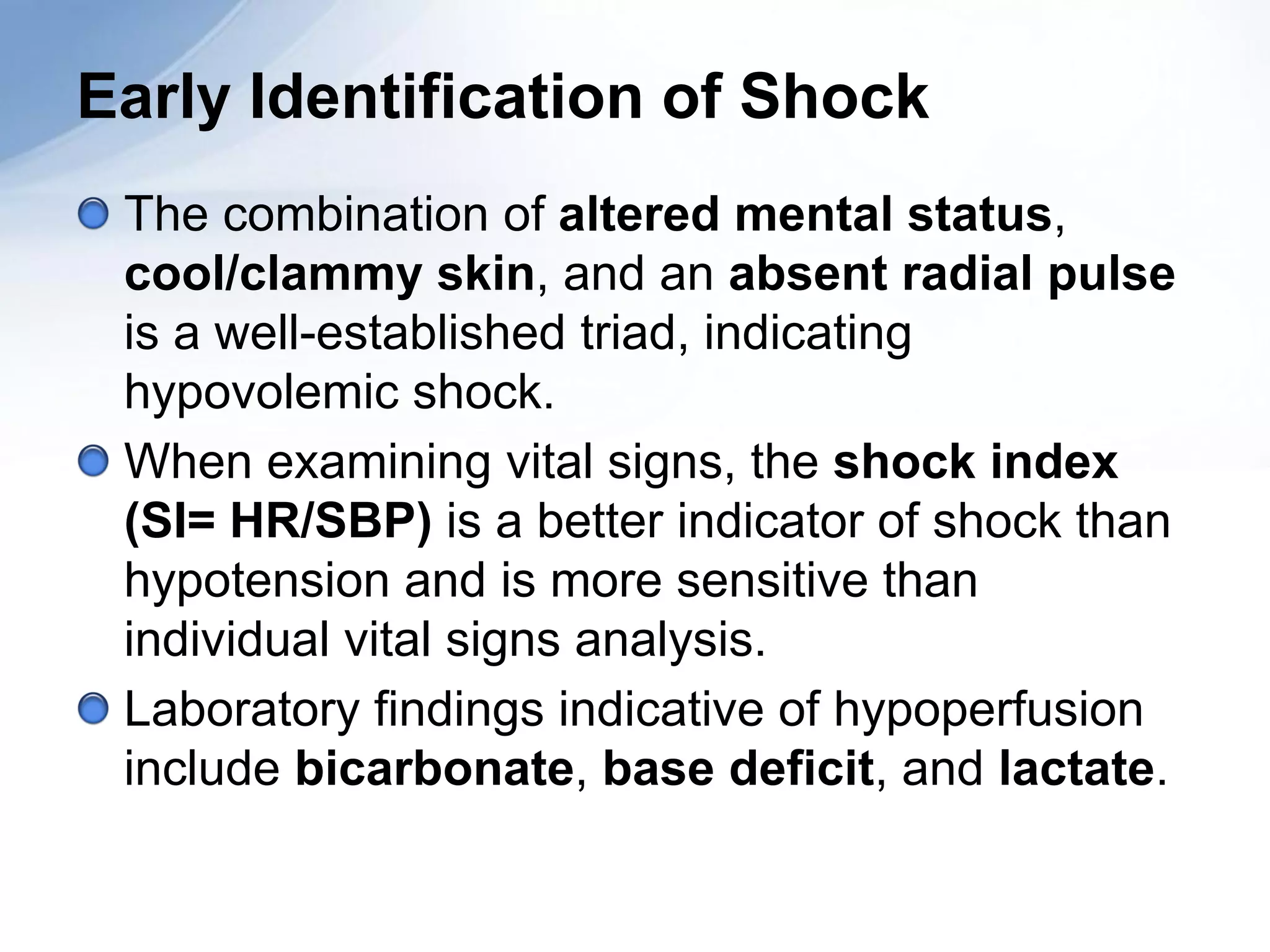 Early Identification of Shock
 The combination of altered mental status,
 cool/clammy skin, and an absent radial pulse
 is a well-established triad, indicating
 hypovolemic shock.
 When examining vital signs, the shock index
 (SI= HR/SBP) is a better indicator of shock than
 hypotension and is more sensitive than
 individual vital signs analysis.
 Laboratory findings indicative of hypoperfusion
 include bicarbonate, base deficit, and lactate.
 