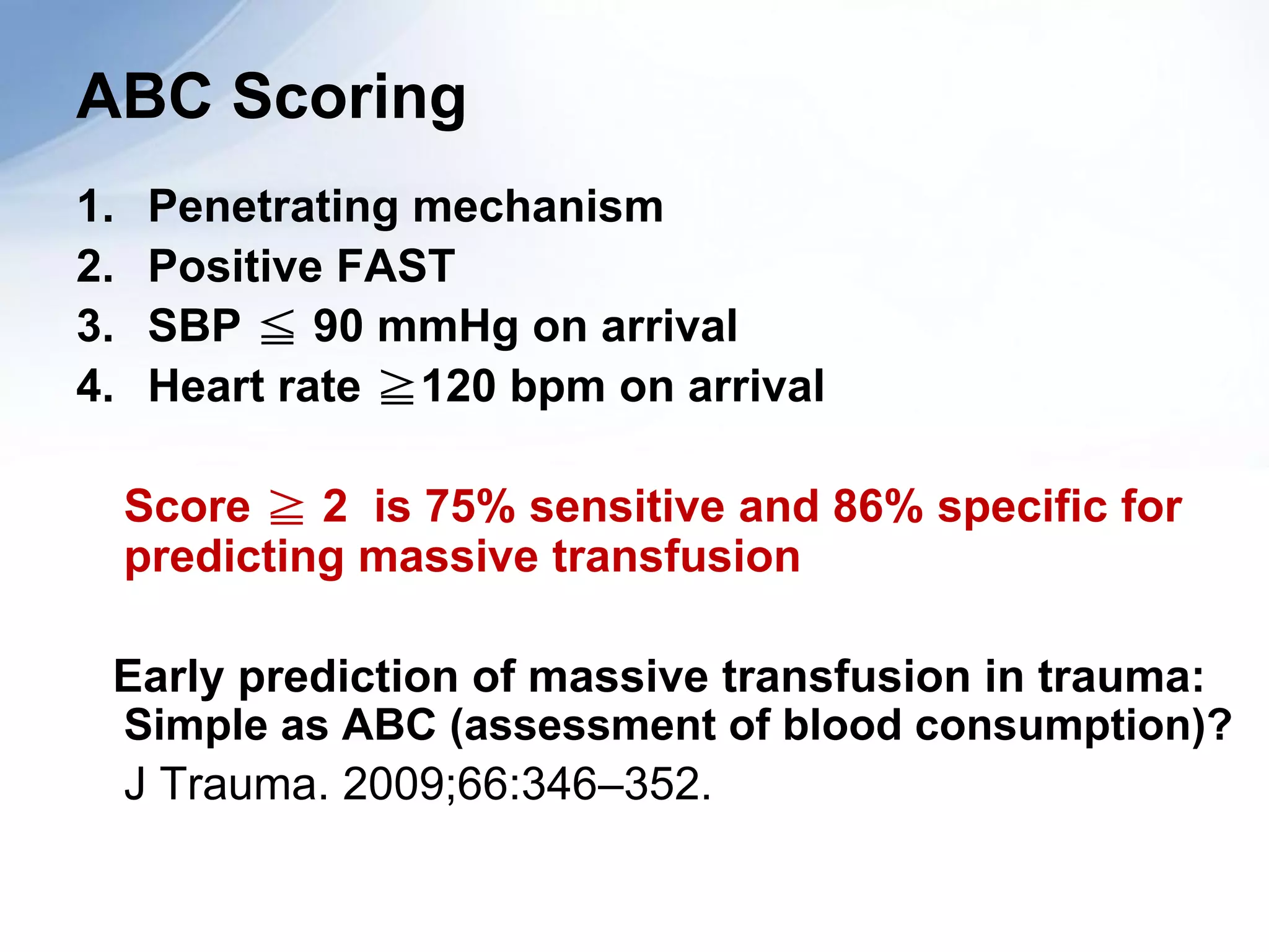 ABC Scoring
1.    Penetrating mechanism
2.    Positive FAST
3.    SBP ≦ 90 mmHg on arrival
4.    Heart rate ≧120 bpm on arrival

     Score ≧ 2 is 75% sensitive and 86% specific for
     predicting massive transfusion

 Early prediction of massive transfusion in trauma:
 Simple as ABC (assessment of blood consumption)?
 J Trauma. 2009;66:346–352.
 
