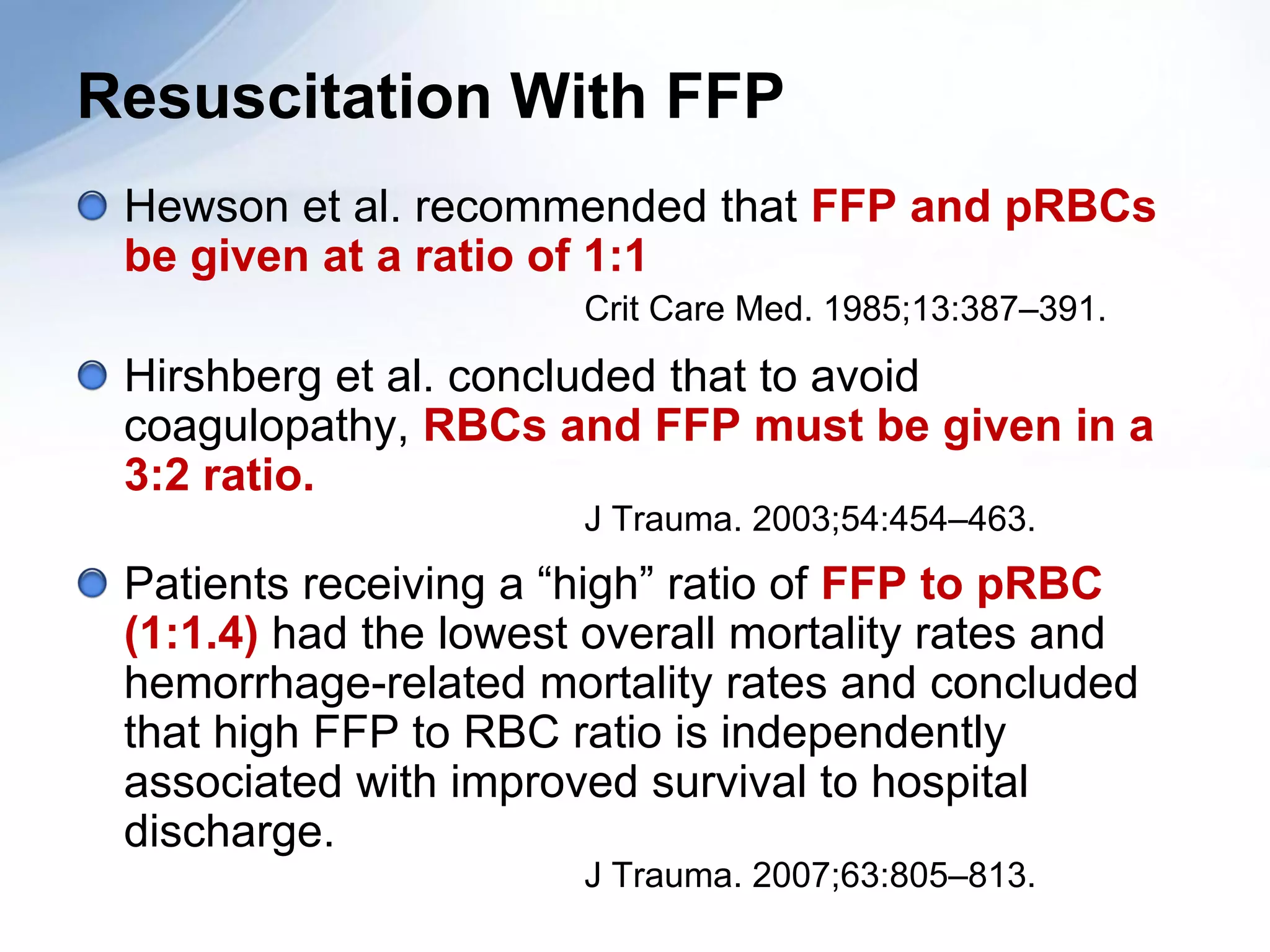 Resuscitation With FFP
 Hewson et al. recommended that FFP and pRBCs
 be given at a ratio of 1:1
                       Crit Care Med. 1985;13:387–391.

 Hirshberg et al. concluded that to avoid
 coagulopathy, RBCs and FFP must be given in a
 3:2 ratio.
                       J Trauma. 2003;54:454–463.
 Patients receiving a “high” ratio of FFP to pRBC
 (1:1.4) had the lowest overall mortality rates and
 hemorrhage-related mortality rates and concluded
 that high FFP to RBC ratio is independently
 associated with improved survival to hospital
 discharge.
                       J Trauma. 2007;63:805–813.
 