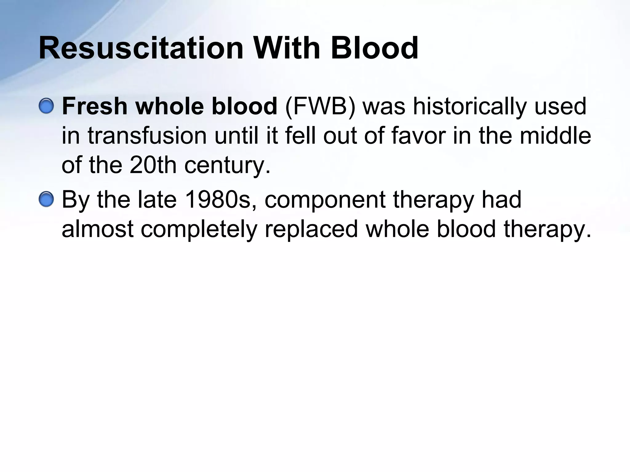 Resuscitation With Blood
 Fresh whole blood (FWB) was historically used
 in transfusion until it fell out of favor in the middle
 of the 20th century.
 By the late 1980s, component therapy had
 almost completely replaced whole blood therapy.
 