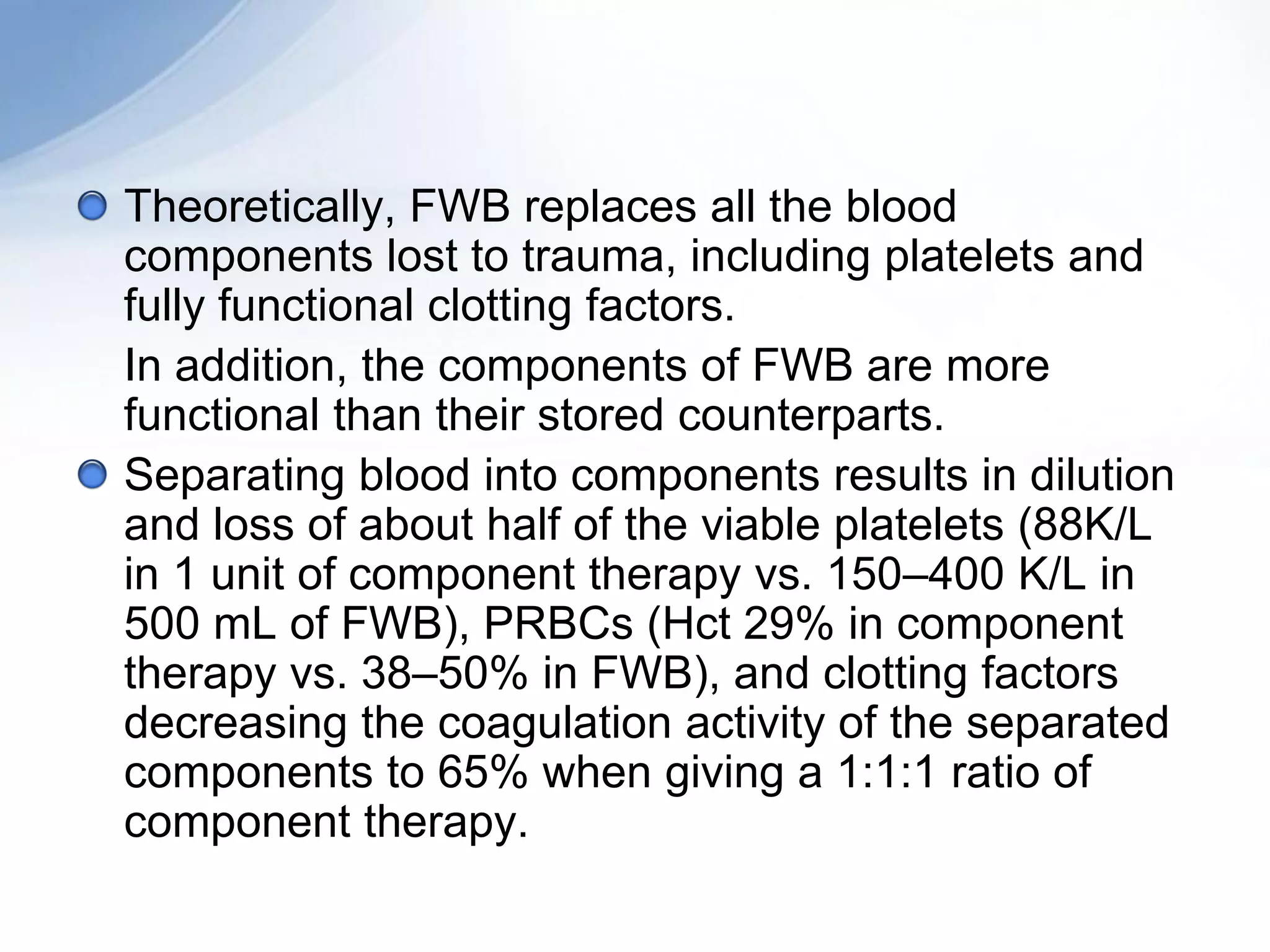 Theoretically, FWB replaces all the blood
components lost to trauma, including platelets and
fully functional clotting factors.
In addition, the components of FWB are more
functional than their stored counterparts.
Separating blood into components results in dilution
and loss of about half of the viable platelets (88K/L
in 1 unit of component therapy vs. 150–400 K/L in
500 mL of FWB), PRBCs (Hct 29% in component
therapy vs. 38–50% in FWB), and clotting factors
decreasing the coagulation activity of the separated
components to 65% when giving a 1:1:1 ratio of
component therapy.
 