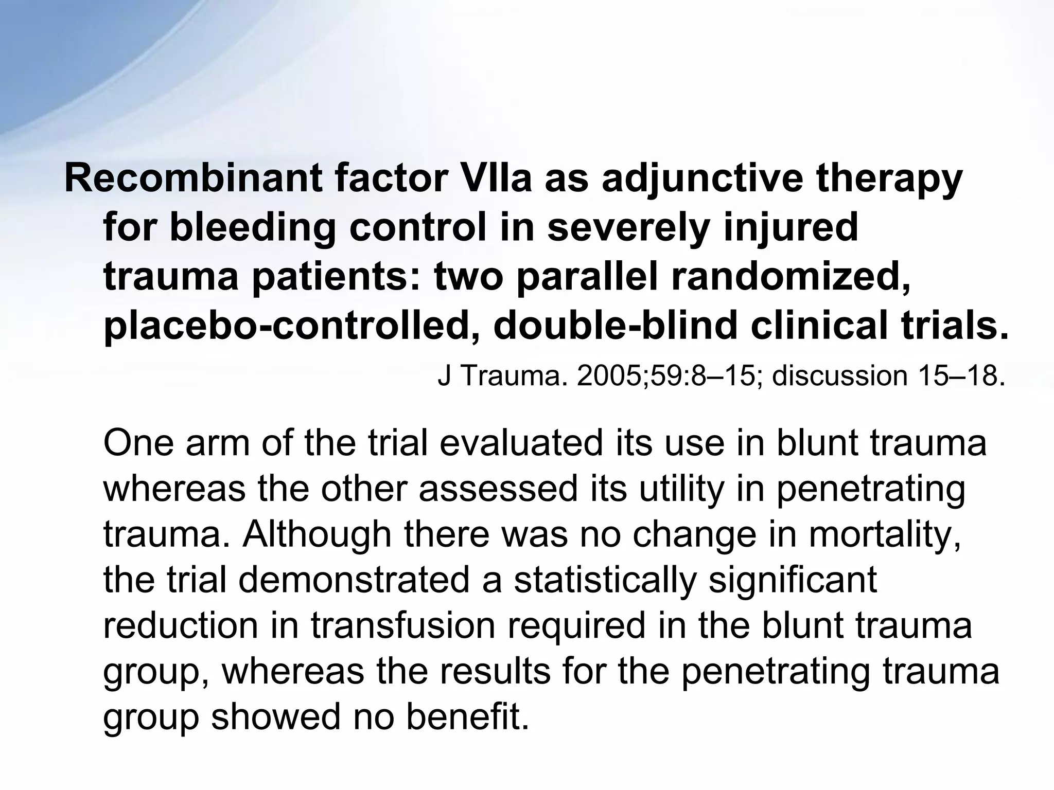 Recombinant factor VIIa as adjunctive therapy
 for bleeding control in severely injured
 trauma patients: two parallel randomized,
 placebo-controlled, double-blind clinical trials.
                      J Trauma. 2005;59:8–15; discussion 15–18.

  One arm of the trial evaluated its use in blunt trauma
  whereas the other assessed its utility in penetrating
  trauma. Although there was no change in mortality,
  the trial demonstrated a statistically significant
  reduction in transfusion required in the blunt trauma
  group, whereas the results for the penetrating trauma
  group showed no benefit.
 