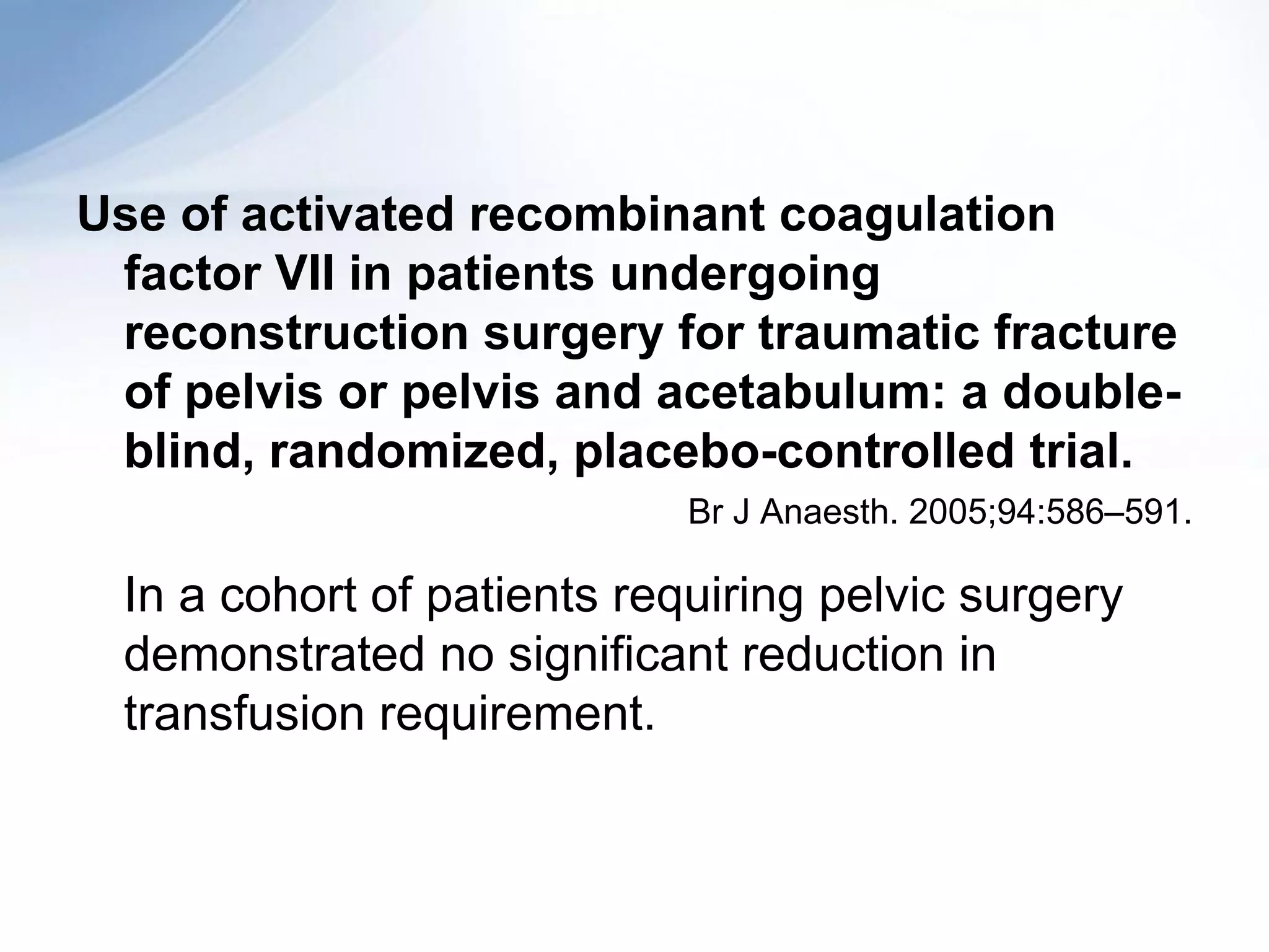 Use of activated recombinant coagulation
 factor VII in patients undergoing
 reconstruction surgery for traumatic fracture
 of pelvis or pelvis and acetabulum: a double-
 blind, randomized, placebo-controlled trial.
                            Br J Anaesth. 2005;94:586–591.

 In a cohort of patients requiring pelvic surgery
 demonstrated no significant reduction in
 transfusion requirement.
 