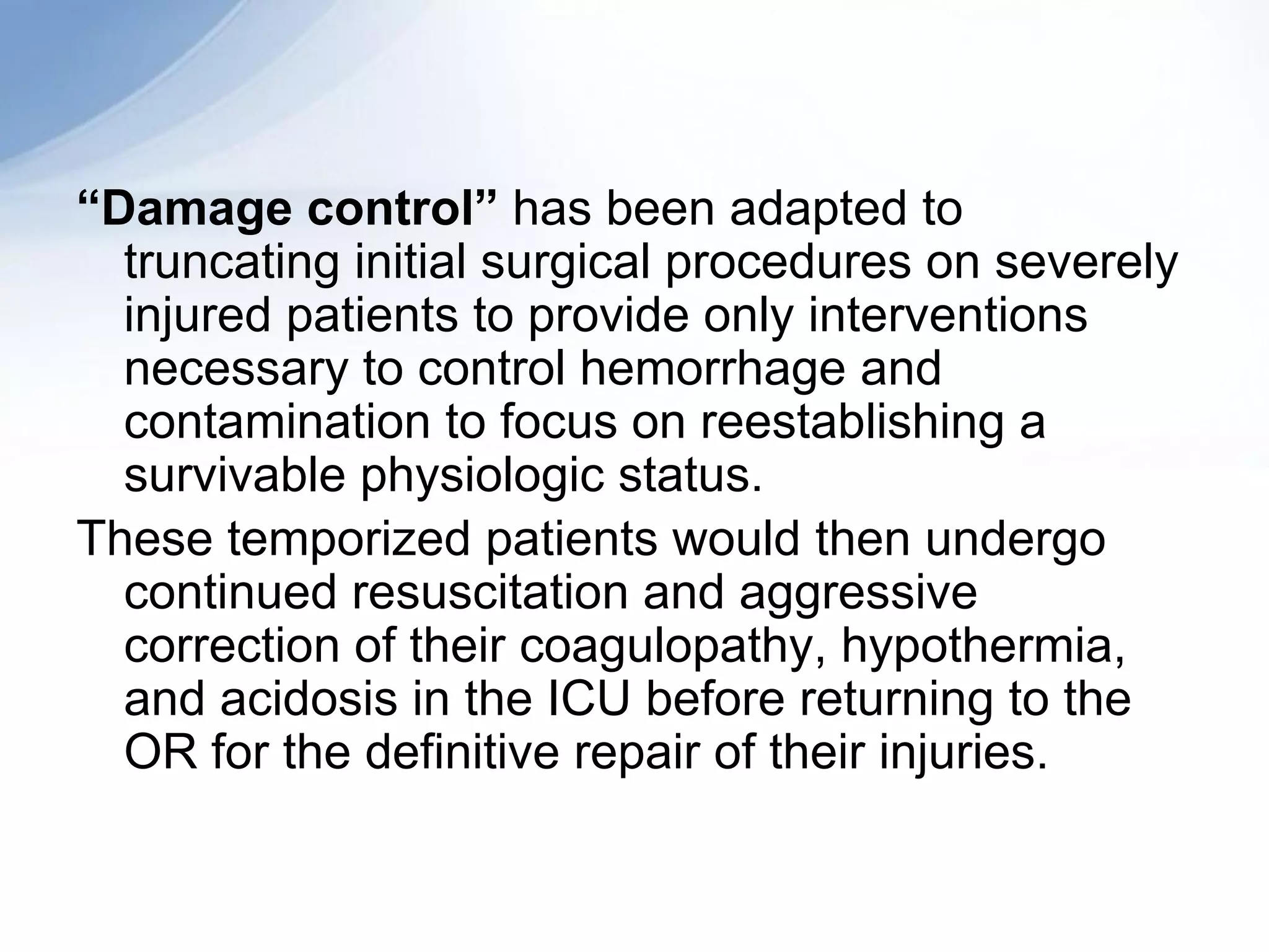 “Damage control” has been adapted to
  truncating initial surgical procedures on severely
  injured patients to provide only interventions
  necessary to control hemorrhage and
  contamination to focus on reestablishing a
  survivable physiologic status.
These temporized patients would then undergo
  continued resuscitation and aggressive
  correction of their coagulopathy, hypothermia,
  and acidosis in the ICU before returning to the
  OR for the definitive repair of their injuries.
 