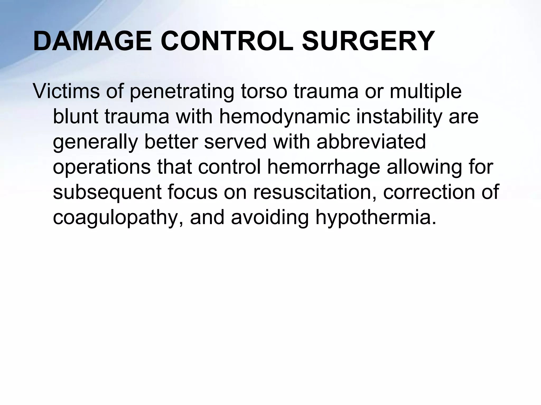 DAMAGE CONTROL SURGERY
Victims of penetrating torso trauma or multiple
  blunt trauma with hemodynamic instability are
  generally better served with abbreviated
  operations that control hemorrhage allowing for
  subsequent focus on resuscitation, correction of
  coagulopathy, and avoiding hypothermia.
 