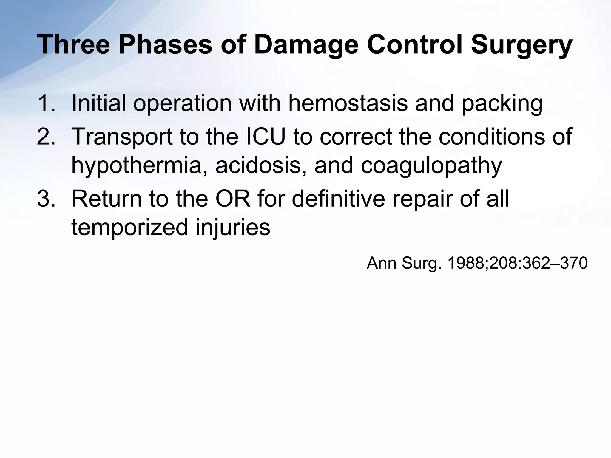 Three Phases of Damage Control Surgery

1. Initial operation with hemostasis and packing
2. Transport to the ICU to correct the conditions of
   hypothermia, acidosis, and coagulopathy
3. Return to the OR for definitive repair of all
   temporized injuries
                                Ann Surg. 1988;208:362–370
 