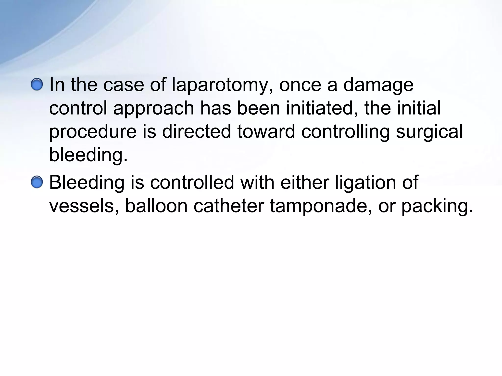 In the case of laparotomy, once a damage
control approach has been initiated, the initial
procedure is directed toward controlling surgical
bleeding.
Bleeding is controlled with either ligation of
vessels, balloon catheter tamponade, or packing.
 