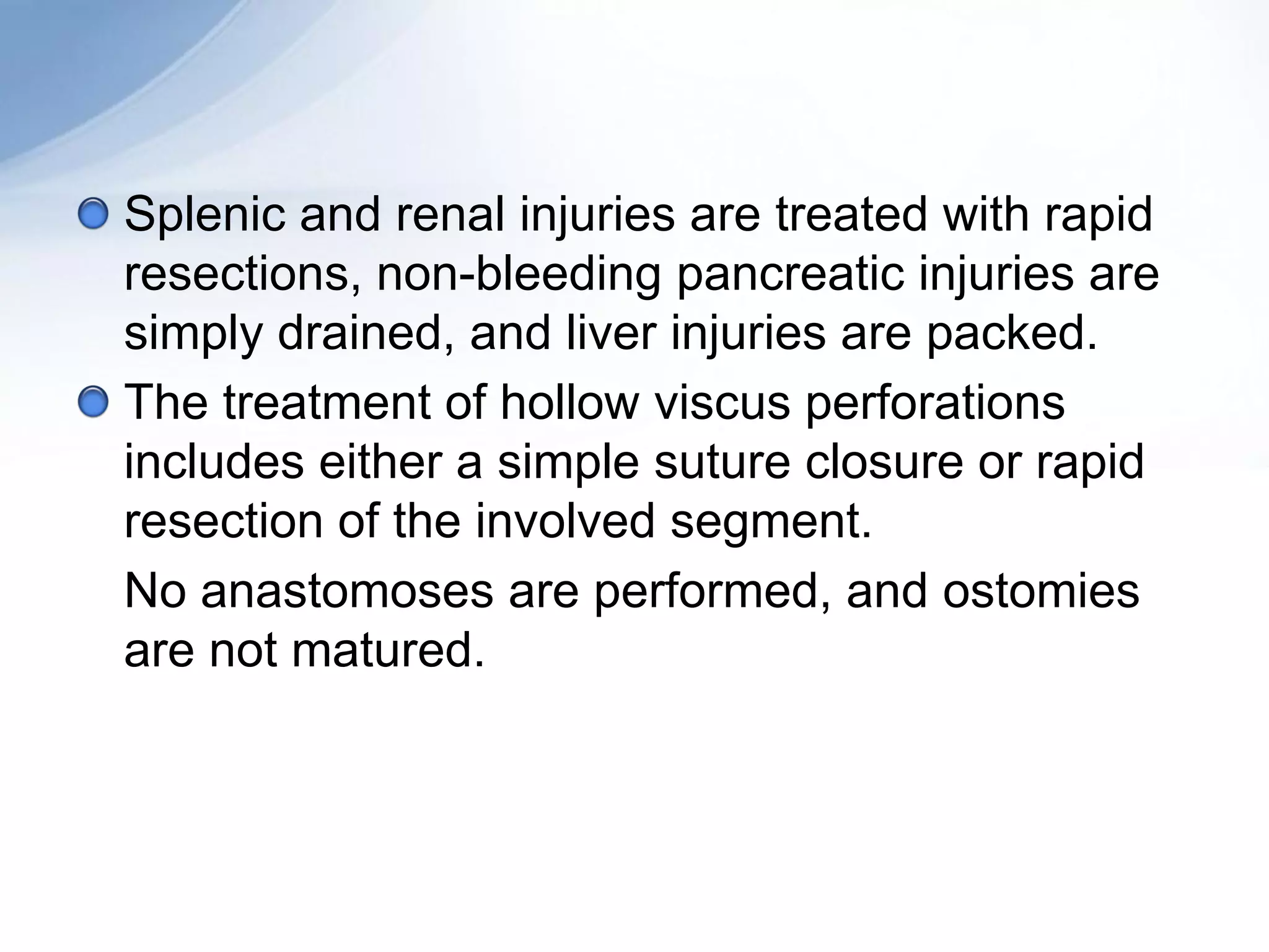 Splenic and renal injuries are treated with rapid
resections, non-bleeding pancreatic injuries are
simply drained, and liver injuries are packed.
The treatment of hollow viscus perforations
includes either a simple suture closure or rapid
resection of the involved segment.
No anastomoses are performed, and ostomies
are not matured.
 