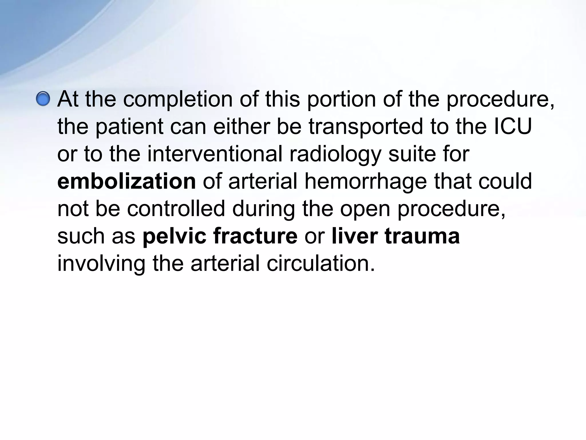 At the completion of this portion of the procedure,
the patient can either be transported to the ICU
or to the interventional radiology suite for
embolization of arterial hemorrhage that could
not be controlled during the open procedure,
such as pelvic fracture or liver trauma
involving the arterial circulation.
 