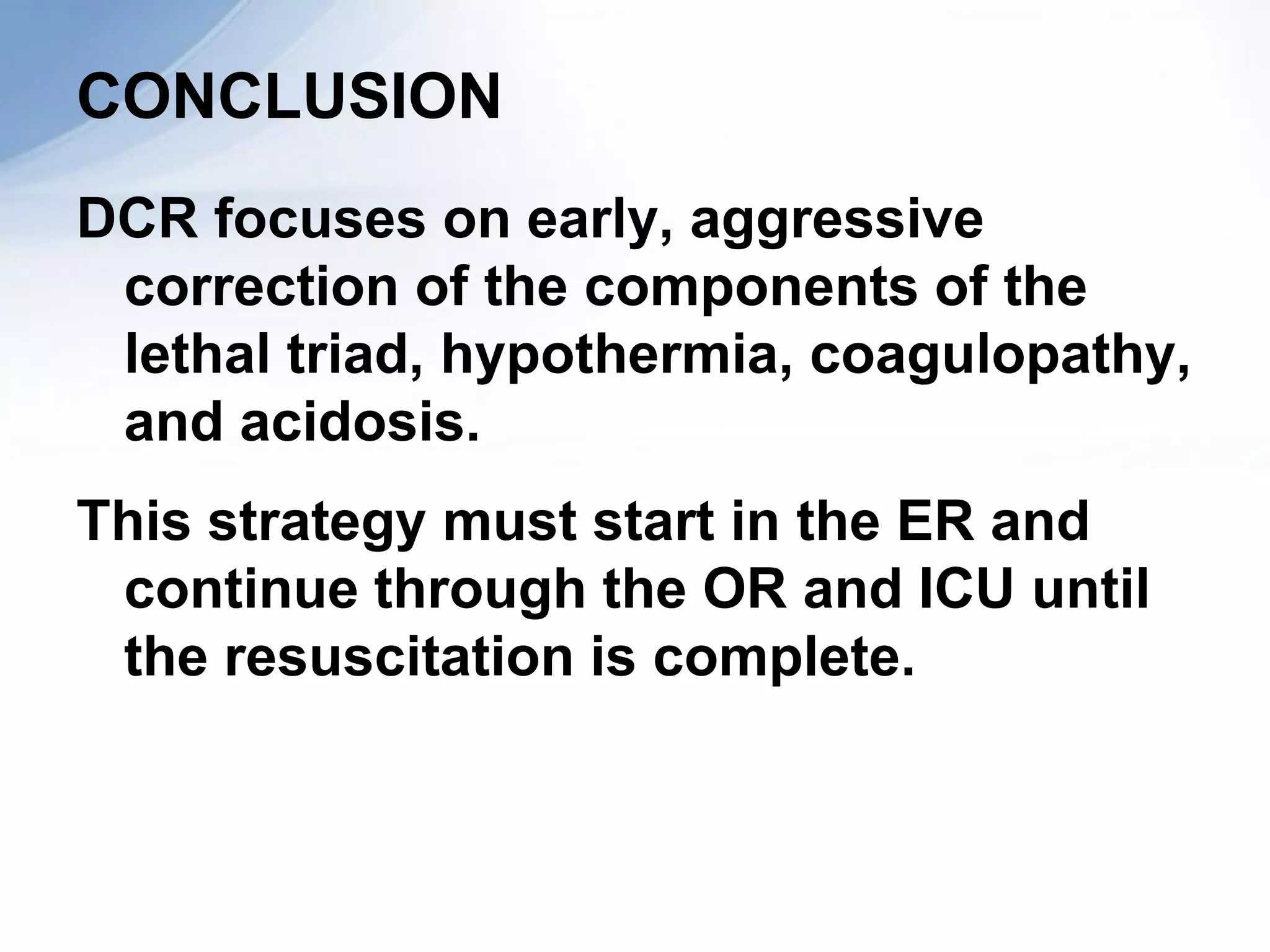 CONCLUSION
DCR focuses on early, aggressive
 correction of the components of the
 lethal triad, hypothermia, coagulopathy,
 and acidosis.
This strategy must start in the ER and
 continue through the OR and ICU until
 the resuscitation is complete.
 