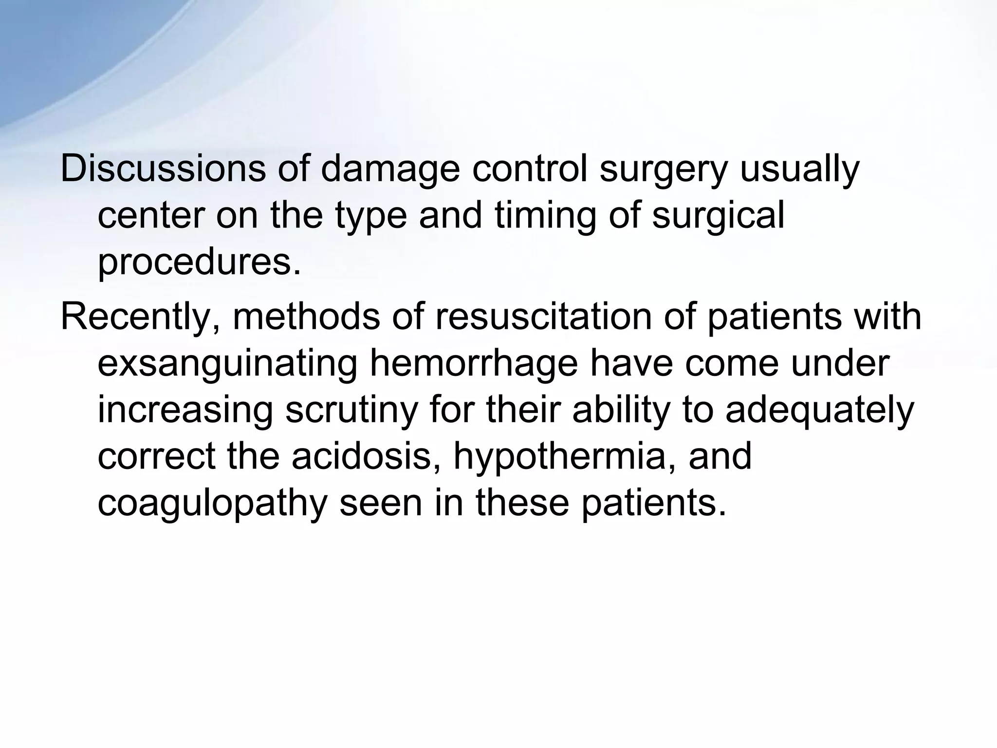 Discussions of damage control surgery usually
  center on the type and timing of surgical
  procedures.
Recently, methods of resuscitation of patients with
  exsanguinating hemorrhage have come under
  increasing scrutiny for their ability to adequately
  correct the acidosis, hypothermia, and
  coagulopathy seen in these patients.
 