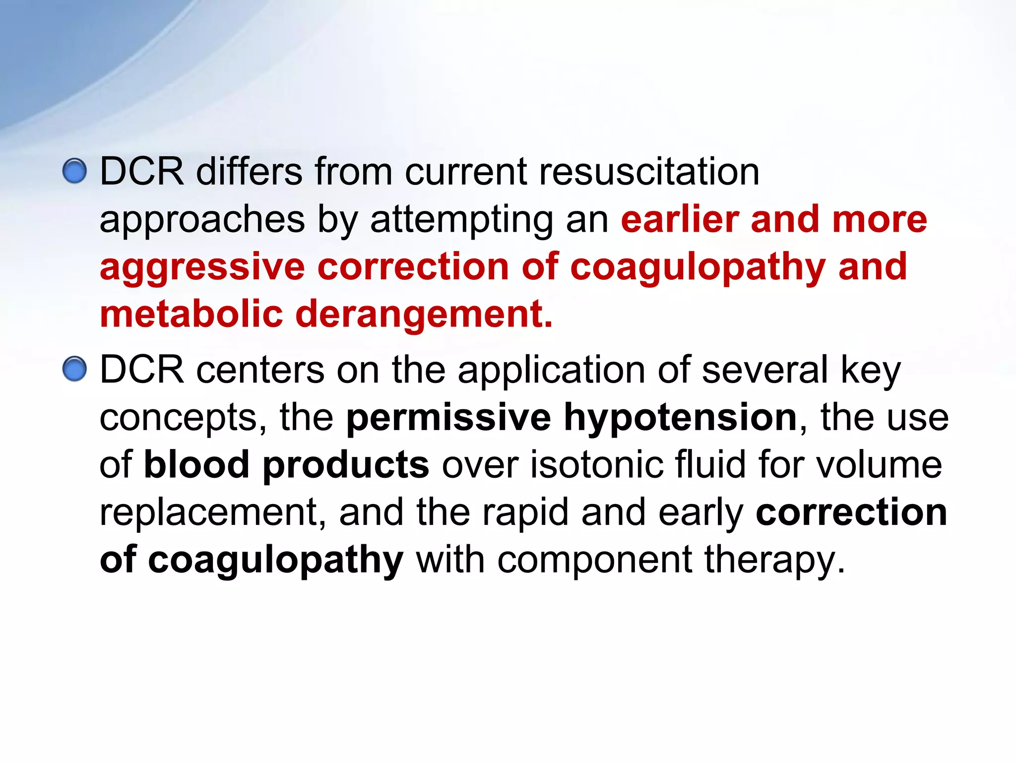DCR differs from current resuscitation
approaches by attempting an earlier and more
aggressive correction of coagulopathy and
metabolic derangement.
DCR centers on the application of several key
concepts, the permissive hypotension, the use
of blood products over isotonic fluid for volume
replacement, and the rapid and early correction
of coagulopathy with component therapy.
 