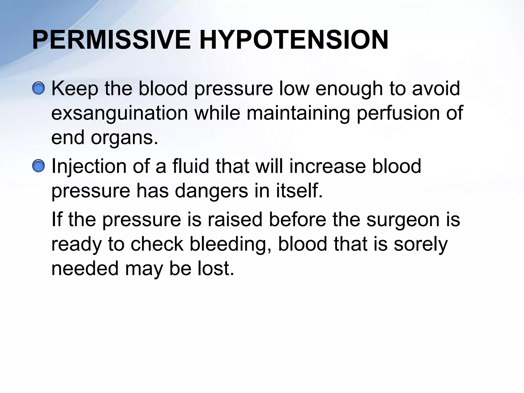 PERMISSIVE HYPOTENSION
 Keep the blood pressure low enough to avoid
 exsanguination while maintaining perfusion of
 end organs.
 Injection of a fluid that will increase blood
 pressure has dangers in itself.
 If the pressure is raised before the surgeon is
 ready to check bleeding, blood that is sorely
 needed may be lost.
 