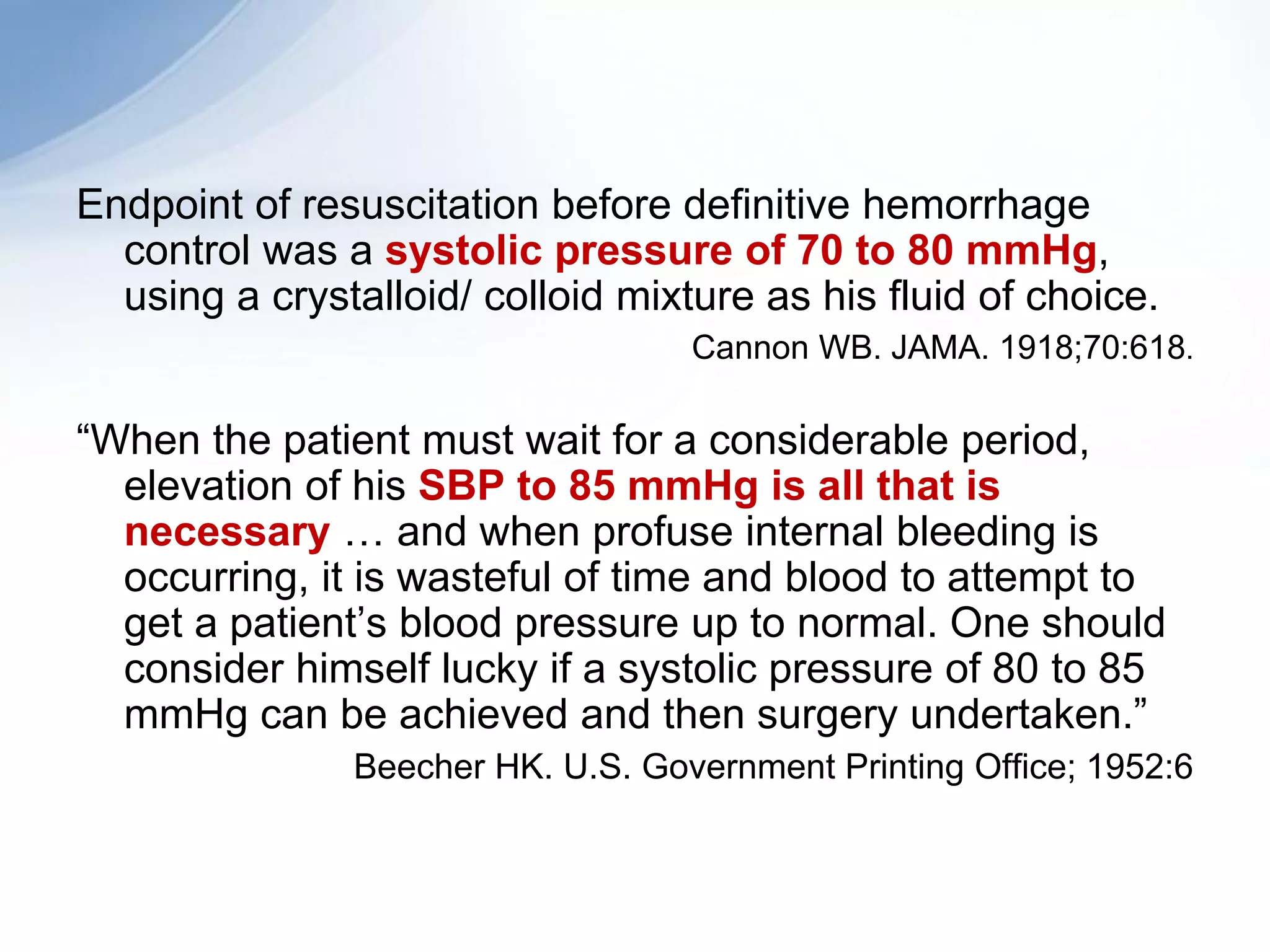 Endpoint of resuscitation before definitive hemorrhage
  control was a systolic pressure of 70 to 80 mmHg,
  using a crystalloid/ colloid mixture as his fluid of choice.
                                   Cannon WB. JAMA. 1918;70:618.

“When the patient must wait for a considerable period,
  elevation of his SBP to 85 mmHg is all that is
  necessary … and when profuse internal bleeding is
  occurring, it is wasteful of time and blood to attempt to
  get a patient’s blood pressure up to normal. One should
  consider himself lucky if a systolic pressure of 80 to 85
  mmHg can be achieved and then surgery undertaken.”
               Beecher HK. U.S. Government Printing Office; 1952:6
 