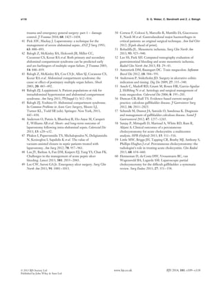 e118 D. G. Weber, C. Bendinelli and Z. J. Balogh
trauma and emergency general surgery: part 1 – damage
control. J Trauma 2010; 68: 1425–1438.
41 Pick AW, Mackay J. Laparostomy: a technique for the
management of severe abdominal sepsis. ANZ J Surg 1993;
63: 888–893.
42 Balogh Z, McKinley BA, Holcomb JB, Miller CC,
Cocanour CS, Kozar RA et al. Both primary and secondary
abdominal compartment syndrome can be predicted early
and are harbingers of multiple organ failure. J Trauma 2003;
54: 848–859.
43 Balogh Z, McKinley BA, Cox CS Jr, Allen SJ, Cocanour CS,
Kozar RA et al. Abdominal compartment syndrome: the
cause or effect of postinjury multiple organ failure. Shock
2003; 20: 483–492.
44 Balogh ZJ, Lepp¨aniemi A. Patient populations at risk for
intraabdominal hypertension and abdominal compartment
syndrome. Am Surg 2011; 77(Suppl 1): S12–S16.
45 Balogh ZJ, Yoshino O. Abdominal compartment syndrome.
In Common Problems in Acute Care Surgery, Moore LJ,
Turner KL, Todd SR (eds). Springer: New York, 2013;
445–450.
46 Anderson O, Putnis A, Bhardwaj R, Ho-Asjoe M, Carapeti
E, Williams AB et al. Short- and long-term outcome of
laparostomy following intra-abdominal sepsis. Colorectal Dis
2011; 13: e20–e32.
47 Pliakos I, Papavramidis TS, Michalopoulos N, Deligiannidis
N, Kesisoglou I, Sapalidis K et al. The value of
vacuum-assisted closure in septic patients treated with
laparostomy. Am Surg 2012; 78: 957–961.
48 Lau JY, Barkun A, Fan DM, Kuipers EJ, Yang YS, Chan FK.
Challenges in the management of acute peptic ulcer
bleeding. Lancet 2013; 381: 2033–2043.
49 Lee CW, Sarosi GA Jr. Emergency ulcer surgery. Surg Clin
North Am 2011; 91: 1001–1013.
50 Cortese F, Colozzi S, Marcello R, Muttillo IA, Giacovazzo
F, Nardi M et al. Gastroduodenal major haemorrhages in
critical patients: an original surgical technique. Ann Ital Chir
2012; [Epub ahead of print].
51 Bobadilla JL. Mesenteric ischemia. Surg Clin North Am
2013; 93: 925–940.
52 Lee SS, Park SH. Computed tomography evaluation of
gastrointestinal bleeding and acute mesenteric ischemia.
Radiol Clin North Am 2013; 51: 29–43.
53 Autenrieth DM, Baumgart DC. Toxic megacolon. Inﬂamm
Bowel Dis 2012; 18: 584–591.
54 Andersson P, S¨oderholm JD. Surgery in ulcerative colitis:
indication and timing. Dig Dis 2009; 27: 335–340.
55 Ausch C, Madoff RD, Gnant M, Rosen HR, Garcia-Aguilar
J, H¨olbling N et al. Aetiology and surgical management of
toxic megacolon. Colorectal Dis 2006; 8: 195–201.
56 Duncan CB, Riall TS. Evidence-based current surgical
practice: calculous gallbladder disease. J Gastrointest Surg
2012; 16: 2011–2025.
57 Schmidt M, Dumot JA, Søreide O, Søndenaa K. Diagnosis
and management of gallbladder calculous disease. Scand J
Gastroenterol 2012; 47: 1257–1265.
58 Sanjay P, Mittapalli D, Marioud A, White RD, Ram R,
Alijani A. Clinical outcomes of a percutaneous
cholecystostomy for acute cholecystitis: a multicentre
analysis. HPB (Oxford) 2013; 15: 511–516.
59 Little MW, Briggs JH, Tapping CR, Bratby MJ, Anthony S,
Phillips-Hughes J et al. Percutaneous cholecystostomy: the
radiologist’s role in treating acute cholecystitis. Clin Radiol
2013; 68: 654–660.
60 Henneman D, da Costa DW, Vrouenraets BC, van
Wagensveld BA, Lagarde SM. Laparoscopic partial
cholecystectomy for the difﬁcult gallbladder: a systematic
review. Surg Endosc 2013; 27: 351–358.
 2013 BJS Society Ltd www.bjs.co.uk BJS 2014; 101: e109–e118
Published by John Wiley & Sons Ltd
 