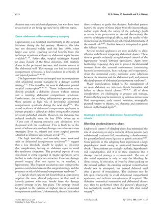 e114 D. G. Weber, C. Bendinelli and Z. J. Balogh
decision may vary in identical patients, but who have been
resuscitated or are being operated on by different teams.
Open abdomen after emergency surgery
Laparostomy was described intermittently in the surgical
literature during the last century. However, this idea
was not discussed widely until the late 1980s, when
larger case series reporting survival beneﬁts from this
technique in patients with severe abdominal sepsis became
available36–39
. Before this, surgical techniques focused
on mass closure of the tense abdomen, with multiple
drains in the peritoneal recesses, and tension sutures in
the abdominal wall. This strategy can lead to abdominal
compartment syndrome, a fatal condition in critically ill
and injured patients34,40–43
.
The laparostomy forms an integral step in most patients
with abdominal trauma managed by a damage control
strategy1–5. This should be the same in abdominal general
surgical catastrophes34,40–43
. Tissue inﬂammation may
directly preclude a deﬁnitive closure without tension
and a resulting abdominal compartment syndrome.
Furthermore, the evolving inﬂammatory process places
these patients at high risk of developing abdominal
compartment syndrome during the next days42,43. The
actual incidence of abdominal compartment syndrome in
current practice is difﬁcult to deﬁne owing to the absence
of recent published cohorts. However, the incidence has
reduced markedly since the late 1990s (when up to
15 per cent of trauma intensive care admissions were
diagnosed with the condition). This is likely to be the
result of advances in modern damage control resuscitation
strategies. Even so, injured and acute surgical patients
admitted to intensive care remain at risk44,45
.
The high morbidity and mortality rates associated
with an abdominal compartment syndrome43,45 suggest
that a low threshold should be applied to pre-empt
this complication, leaving an abdomen open to avoid
the syndrome altogether. The practical aspects of easy
abdominal re-entry required in staged operations serve
further to make this practice attractive. However, damage
control surgery does not equate to, or mandate, a
laparostomy. The frequent association exists owing to the
positive correlation between this surgical strategy and the
presence or risk of abdominal compartment syndrome44
.
To decide which patients will beneﬁt from a laparostomy
requires the same clinical judgement as that used to
identify patients who may beneﬁt from the damage
control strategy in the ﬁrst place. The strategy should
be applied to the patients at highest risk of abdominal
compartment syndrome. Unfortunately, there is little other
direct evidence to guide this decision. Individual patient
factors, the degree of tissue injury from the haemorrhagic
and/or septic shock, the nature of the pathology (such
as severe acute pancreatitis or visceral obstruction), the
severity of the physiological effects, and the quality of the
resuscitation and treatment, are all critical determinants of
the overall risk44,45
. Further research is required to guide
this difﬁcult decision.
Several medical appliances are now available to allow
effective and efﬁcient temporary abdominal closure. These
devices provide relatively straightforward control of the
laparostomy wound between procedures. Apart from
facilitating reopening, they aim to protect the abdominal
contents from the external environment (minimizing
bacterial contamination, heat exchange and evaporation),
drain the abdominal cavity, minimize acute adhesions
between the intestine and the abdominal wall, and prevent
the development of abdominal compartment syndrome41
.
Major complications linked to the management of
an open abdomen are infection, ﬁstula formation and
failure to obtain fascial closure34,40,46,47
. All of these
complications are challenging to prevent and manage.
Potentially they may be minimized by judicious intravenous
ﬂuid management, early enteral nutrition, strategically
planned returns to theatre, and dynamic and continuous
tension on the fascial layers45.
Damage control in abdominal haemorrhagic
shock
Bleeding duodenal/gastric ulcer
Endoscopic control of bleeding ulcers has minimized the
role of laparotomy; in only a minority of these patients does
endoluminal treatment fail, necessitating a duodenotomy
for gastroduodenal artery ligature or gastric resection48,49
.
Some patients in this subgroup have experienced a large
physiological insult owing to protracted haemorrhagic
shock. These patients are typically acidotic, hypothermic
and coagulopathic, and it is in these situations that a
damage control strategy is recommended. The aim at
this initial operation is only to stop the bleeding: by
direct suture, by resection, or even by direct packing on
the luminal surface. An extensive surgical reconstruction
should not be attempted, but instead deferred until
after a period of resuscitation. The abdomen may be
left open temporarily to avoid abdominal compartment
syndrome, and facilitate re-exploration, if required. The
deﬁnitive anatomical restoration and abdominal closure
may then be performed when the patient’s physiology
has normalized, usually not later than 48 h after initial
surgery50
.
 2013 BJS Society Ltd www.bjs.co.uk BJS 2014; 101: e109–e118
Published by John Wiley & Sons Ltd
 