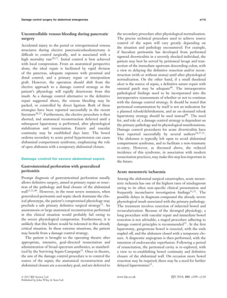 Damage control surgery for abdominal emergencies e115
Uncontrollable venous bleeding during pancreatic
surgery
Accidental injury to the portal or retroperitoneal venous
structures during elective pancreaticoduodenectomy is
difﬁcult to control surgically, and is associated with a
high mortality rate20,23
. Initial control is best achieved
with local compression. From an anatomical perspective
alone, the ideal repair is facilitated by rapid division
of the pancreas, adequate exposure with proximal and
distal control, and a primary repair or interposition
graft. However, the operation should shift from the
elective approach to a damage control strategy as the
patient’s physiology will rapidly deteriorate from this
insult. As a damage control alternative to the deﬁnitive
repair suggested above, the venous bleeding may be
packed, or controlled by direct ligation. Both of these
strategies have been reported successfully in the recent
literature20,23. Furthermore, the elective procedure is then
aborted, and anatomical reconstruction deferred until a
subsequent laparotomy is performed, after physiological
stabilization and resuscitation. Enteric and vascular
continuity may be established days later. The bowel
oedema secondary to acute portal hypertension can cause
abdominal compartment syndrome, emphasizing the role
of open abdomen with a temporary abdominal closure.
Damage control for severe abdominal sepsis
Gastrointestinal perforation with generalized
peritonitis
Prompt diagnosis of gastrointestinal perforation usually
allows deﬁnitive surgery, aimed at primary repair or resec-
tion of the pathology and ﬁnal closure of the abdominal
wall13,31,49. However, in the most severe instances, when
generalized peritonitis and septic shock dominate the clin-
ical phenotype, the patient’s compromised physiology may
preclude a safe primary deﬁnitive surgical strategy31
. An
anastomosis or large anatomical reconstruction performed
in this clinical situation would probably fail owing to
the severe physiological compromise. Furthermore, it is
unlikely that this failure would be tolerated in this already
critical situation. In these extreme situations, the patient
may beneﬁt from a damage control strategy.
The patient is brought to the operating theatre after
appropriate, intensive, goal-directed resuscitation and
administration of broad-spectrum antibiotics, as standard-
ized by the Surviving Sepsis Campaign33
. Once in theatre,
the aim of the damage control procedure is to control the
source of the sepsis; the anatomical reconstruction and
abdominal closure are a secondary goal, and are deferred to
the secondary procedure after physiological normalization.
The precise technical procedure used to achieve source
control of the sepsis will vary greatly depending on
the situation and pathology encountered. For example,
if faeculent peritonitis has developed from perforated
sigmoid diverticulitis in a severely shocked individual, the
patient may best be served by peritoneal lavage and tran-
section of the immediate upstream descending colon, with
a view to delaying the deﬁnitive resection and/or recon-
struction (with or without stoma) until after physiological
normalization. On the other hand, if a small duodenal
ulcer is the source of sepsis, a deﬁnitive suture repair with
omental patch may be adequate49
. The intraoperative
pathological ﬁndings need to be incorporated into the
intraoperative reassessment of whether or not to continue
with the damage control strategy. It should be noted that
peritoneal contamination by itself is not an indication for
a planned relook/debridement, and an on-demand relook
laparotomy strategy should be used instead40
. The need
for, and role of, a damage control strategy is dependent on
the primary pathology and its physiological manifestations.
Damage control procedures for acute diverticulitis have
been reported successfully by several authors24,27,31
.
The abdomen is typically left open to avoid abdominal
compartment syndrome, and to facilitate a non-traumatic
re-entry. However, as discussed above, the reduced
incidence of this syndrome, in association with modern
resuscitation practices, may make this step less important in
the future.
Acute mesenteric ischaemia
Among the abdominal surgical catastrophes, acute mesen-
teric ischemia has one of the highest rates of misdiagnosis
owing to its often non-speciﬁc clinical presentation and
frequently inconclusive investigation ﬁndings51,52
. The
possible delays in diagnosis compound the already severe
physiological insult associated with the primary pathology.
The treatment involves resection of infarcted bowel and
revascularization. Because of the deranged physiology, a
long procedure with vascular repair and immediate bowel
resection is not advisable; a staged procedure adhering to
damage control principles is recommended15
. At the ﬁrst
laparotomy, gangrenous bowel is resected, with the ends
stapled off, and the abdomen closed with a temporary clo-
sure. A diagnostic angiogram is then performed, with the
intention of endovascular reperfusion. Following a period
of resuscitation, the peritoneal cavity is re-explored, with
a view to re-establishing bowel continuity and deﬁnitive
closure of the abdominal wall. On occasion more bowel
resection may be required; there may be a need for further
delayed laparotomies15
.
 2013 BJS Society Ltd www.bjs.co.uk BJS 2014; 101: e109–e118
Published by John Wiley & Sons Ltd
 