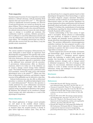 e116 D. G. Weber, C. Bendinelli and Z. J. Balogh
Toxic megacolon
Standard surgical resection of a toxic megacolon is normally
limited to a subtotal colectomy, with the remaining distal
sigmoid colon and rectum left in situ53–55. This approach
evolved as signiﬁcantly increased mortality was observed
if total proctocolectomy was carried out during the acute
phase of illness. This is a damage control strategy, although
it has not been labelled as such in the colorectal literature;
the subtotal colectomy does not remove the entire diseased
organ or attempt to re-establish gut continuity (this
combination would be a primary, deﬁnitive procedure),
but it is sufﬁcient to control the inﬂammatory stimulus and
arrest the inﬂammatory cascade that may lead to multiple
organ failure. The remaining colon/rectum may then be
dealt with after recovery from the acute illness, as may the
possible enteric anastomosis.
Acute cholecystitis
The current standard of emergency cholecystectomy for
acute cholecystitis is based largely on experiences from
physiologically normal patients who typically make up the
participants in trials56,57
. However, in the subset of patients
with acute cholecystitis who have associated physiological
compromise, an operative approach is unattractive owing
to the additional stress associated with the procedure.
A percutaneous cholecystostomy offers an alternative
treatment, which in its widest use of the deﬁnition can
be termed a damage control strategy before deﬁnitive
repair. This bedside drainage procedure, performed under
local anaesthetic, removes the septic source with minimal
physiological stress to the patient58,59
. Efforts may then
focus on physiological restoration, and deﬁnitive surgical
resection of the gallbladder may be deferred to a later date.
Subtotal cholecystectomy may also offer an abbreviated
procedure to minimize the additional physiological stress
of a total cholecystectomy60. However, this operation is
usually performed for severe inﬂammation encountered
unexpectedly about Calot’s triangle, rather than being
required owing to physiological exhaustion of the patient.
By deﬁnition, this technique can be considered a damage
control strategy only when undertaken as a result of the
physiological compromise.
Future directions
The clinical applications of damage control principles
are well ahead of the available clinical evidence.
Unfortunately, it is hard to conduct randomized trials
in situations where the accepted practice is already in
place before high-level evidence exists. Thus, the best
way forward may be to categorize patients based on their
physiological derangement (from haemorrhage or sepsis)
and clinical diagnosis category (intestinal obstruction,
perforation, vascular occlusion, etc.) in prospective cohorts.
Observational studies can then generate hypotheses for
groups of patients for whom randomization may be deemed
potentially ethical and feasible, and for which a trial can be
designed. To facilitate this, standardization of terminology
and deﬁnitions regarding the clinical syndromes affecting
critically ill patients will be required.
Current understanding of the basic science of septic
shock is incomplete. Recent advances in understanding
the sepsis syndrome, in addition to advances in critical
care, imaging and minimally invasive procedures, have
already altered the clinical phenotype of inﬂammation from
sepsis. The persistent inﬂammation–immunosuppression
catabolism syndrome has been proposed recently as the
most common clinical expression of these inﬂammatory
syndromes in patients who fail to recover from multiple
organ failure in intensive care12.
Trauma surgeons have become the leaders of traumatic
and haemorrhagic shock research in both clinical and
laboratory sciences1,5,12. Emergency general surgeons
should take leadership in surgical sepsis research and
translate that knowledge to everyday clinical practice,
including treatment strategies such as damage control
in abdominal emergencies. The role of damage control
surgery for non-traumatic abdominal emergencies will
continue to evolve as further research into the precise
indications, timing and techniques of resuscitation and
surgery becomes available.
Disclosure
The authors declare no conﬂict of interest.
References
1 Waibel BH, Rotondo MF. Damage control for
intra-abdominal sepsis. Surg Clin N Am 2012; 92: 243–257.
2 Chovanes J, Cannon JW, Nunez TC. The evolution of
damage control surgery. Surg Clin N Am 2012; 92: 859–875.
3 Waibel BH, Rotondo MM. Damage control surgery: its
evolution over the last 20 years. Rev Col Bras Cir 2012; 39:
314–321.
4 Rotondo MF, Zonies DH. The damage control sequence
and underlying logic. Surg Clin N Am 1997; 77: 761–777.
5 Moore EE. Thomas G. Orr Memorial Lecture. Staged
laparotomy for the hypothermia, acidosis, and coagulopathy
syndrome. Am J Surg 1996; 172: 405–410.
6 Rotondo MF, Schwab CW, McGonigal MD, Phillips GR
III, Fruchterman TM, Kauder DR et al. ‘Damage control’:
an approach for improved survival in exsanguinating
penetrating abdominal injury. J Trauma 1993; 35: 375–382.
 2013 BJS Society Ltd www.bjs.co.uk BJS 2014; 101: e109–e118
Published by John Wiley & Sons Ltd
 
