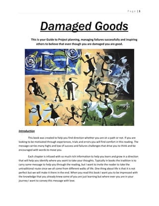 P a g e | 1
Damaged Goods
This is your Guide to Project planning, managing failures successfully and inspiring
others to believe that even though you are damaged you are good.
Introduction
This book was created to help you find direction whether you are on a path or not. If you are
looking to be motivated through experiences, trials and errors you will find comfort in this reading. The
message carries many highs and low of success and failures challenges that drive you to think and be
encouraged with words to move you.
Each chapter is infused with so much rich information to help you learn and grow in a direction
that will help you identify where you want to take your thoughts. Typically in books the tradition is to
carry some message to help you through the reading, but I want to invite the reader to take the
untraditional route since we all come from different walks of life. One thing about life is that it is not
perfect but we will make it there in the end. When you read this book I want you to be impressed with
the knowledge that you already knew some of you are just learning but where ever you are in your
journey I want to convey this message with love.
 